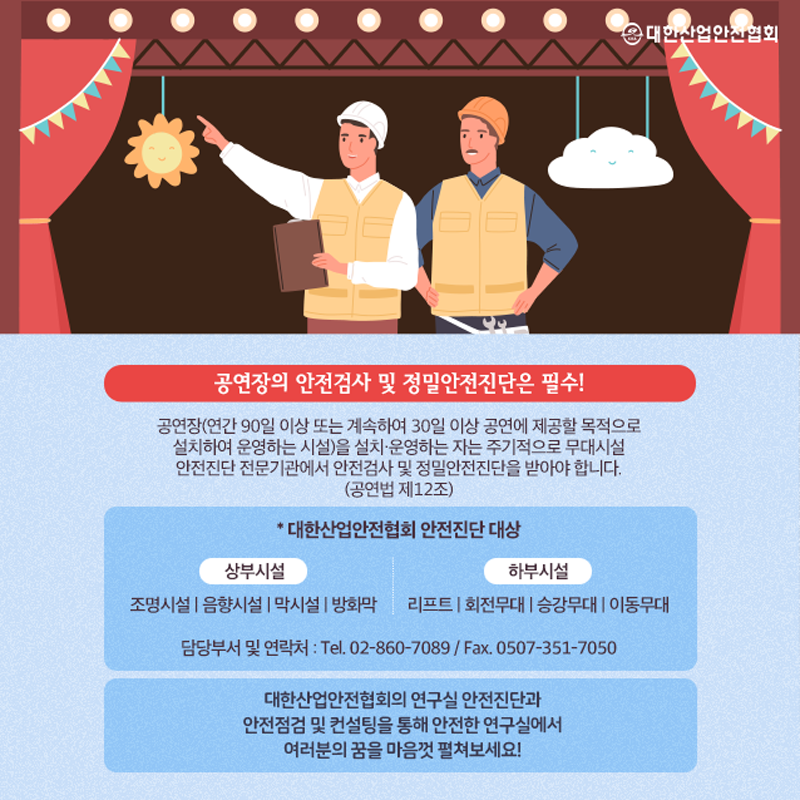 공연장의 안전검사 및 정밀안전진단은 필수! 공연장 (연간 90일 이상 또는 계속하여 30일 이상 공연에 제공할 목적으로 설치하여 운영하는 시설)을 설치·운영하는 자는 주기적으로 무대시설 안전진단 전문기관에서 안전검사 및 정밀안전진단을 받아야 합니다. (공연법 제12조) * 대한산업안전협회 안전진단 대상 상부시설 조명시설 음향시설 막시설 방화막 하부시설 리프트 회전무대 승강무대 이동무대 담당부서 및 연락처 : Tel. 02-860-7089 / Fax. 0507-351-7050 대한산업안전협회의 연구실 안전진단과 안전점검 및 컨설팅을 통해 안전한 연구실에서 여러분의 꿈을 마음껏 펼쳐보세요!