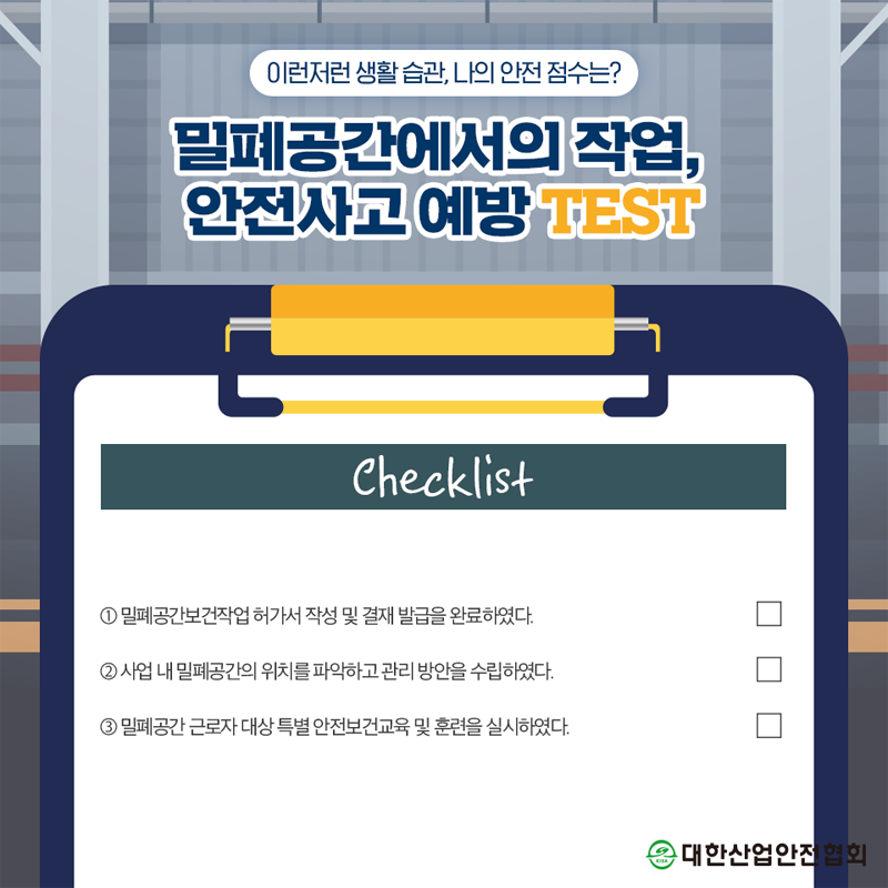 이런저런 생활습관, 나의 안전 점수는? 밀폐공간에서의 작업, 안전사고예방TEST Checklist 1 밀폐공간보건작업허가서 작성 및 결재 발급을 완료하였다. 2 사업 내 밀폐공간의 위치를 파악하고 관리 방안을 수립하였다. 3 밀폐공간 근로자 대상 특별안전보건교육 및 훈련을 실시하였다. 대한산업안전협회