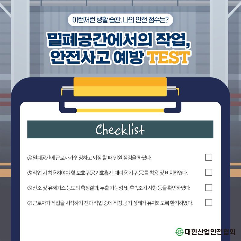 이런저런 생활습관, 나의 안전 점수는? 밀폐공간에서의 작업, 안전사고예방TEST Checklist 4 밀폐공간에 근로자가 입장하고 퇴장할 때 인원점검을 하였다. 5 작업시 착용하여야할 보호구(공기호흡기, 대피용기구 등)를 착용 및 비치하였다. 6산소 및 유해가스 농도의 측정결과, 누출 가능성 및 후속조치사항 등을 확인하였다. 7 근로자가 작업을 시작하기 전과작업 중에 적정공기 상태가 유지되도록 환기하였다. 대한산업안전협회