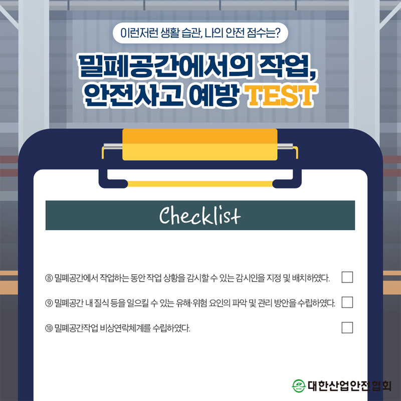 이런저런 생활 습관, 나의 안전 점수는? 밀폐공간에서의 작업, 안전사고 예방 TEST Checklist 8 밀폐공간에서 작업하는 동안 작업 상황을 감시할 수 있는 감시인을 지정 및 배치하였다. 9 밀폐공간 내 질식 등을 일으킬 수 있는 유해·위험 요인의 파악 및 관리 방안을 수립하였다. 10 밀폐공간작업 비상연락체계를 수립하였다. 대한산업안전협회