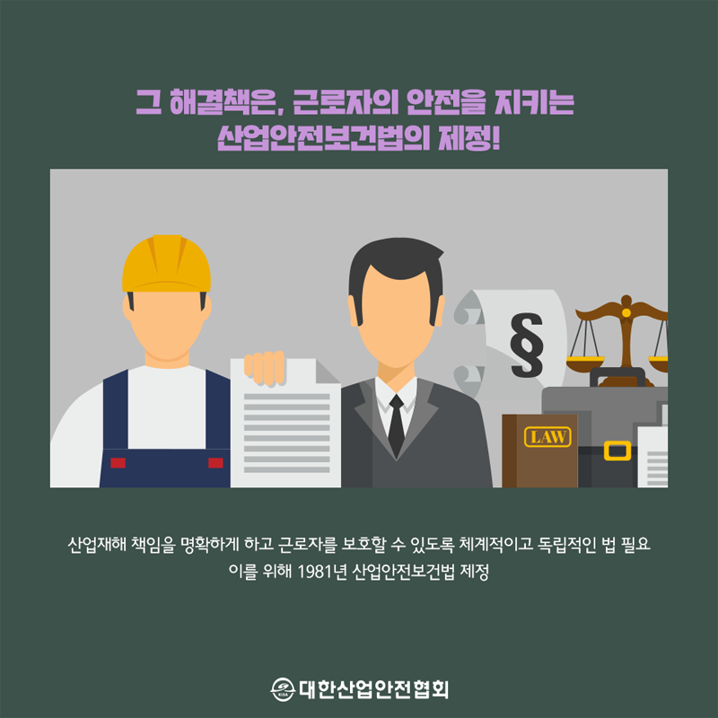 그 해결책은, 근로자의 안전을 지키는 산업안전보건법의 제정! 산업재해 책임을 명확하게 하고 근로자를 보호할 수 있도록 체계적이고 독립적인 법 필요, 이를 위해 1981년 산업안전보건법 제정