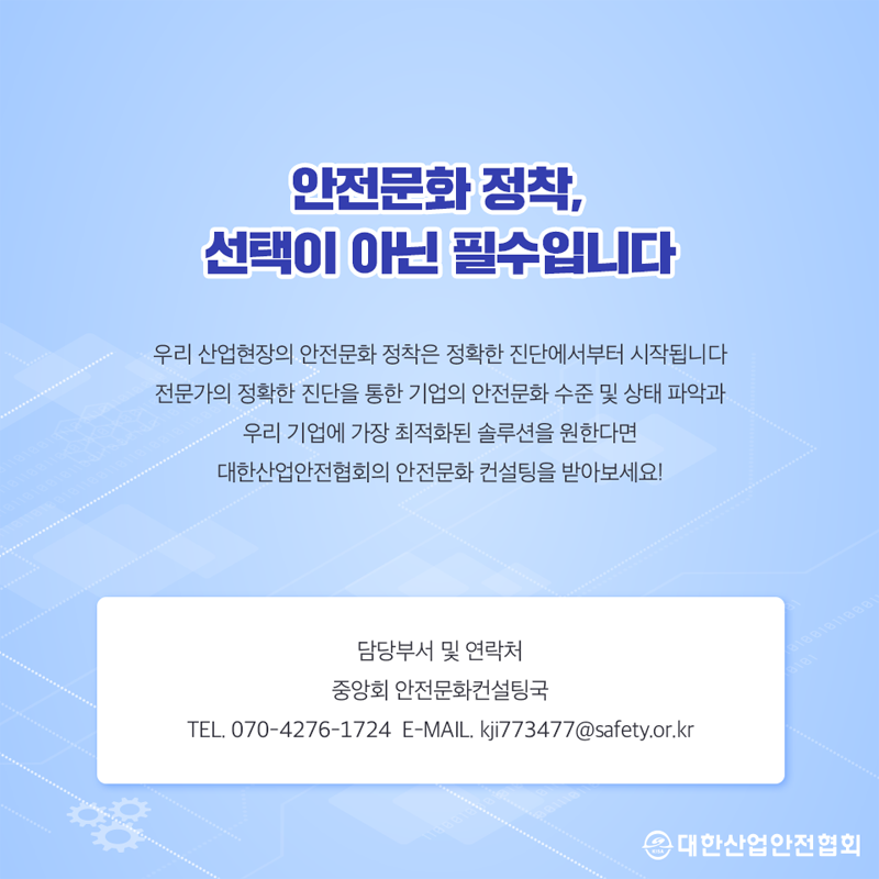 안전문화 정착, 선택이 아닌 필수입니다 우리 산업현장의 안전문화 정착은 정확한 진단에서부터 시작됩니다 전문가의 정확한 진단을 통한 기업의 안전문화 수준 및 상태 파악과 우리 기업에 가장 최적화된 솔루션을 원한다면 대한산업안전협회의 안전문화 컨설팅을 받아보세요! 이용 담당부서 및 연락처 중앙회 안전문화컨설팅국 TEL 070-4276-1724 E-MAIL kji773477 @safety.or.kr 대한산업안전협회