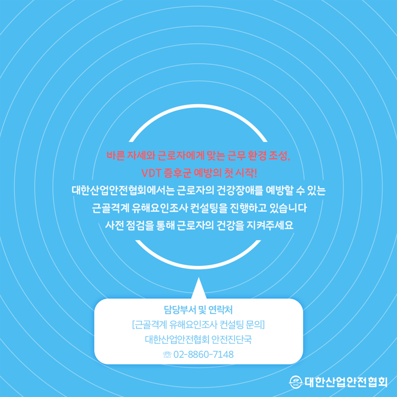 바른 자세와 근로자에게 맞는 근무 환경 조성, VDT 증후군 예방의 첫 시작! 대한산업안전협회에서는 근로자의 건강장애를 예방할 수 있는 근골격계 유해요인조사 컨설팅을 진행하고 있습니다. 사전 점검을 통해 근로자의 건강을 지켜주세요 담당부서 및 연락처 근골격계 유해요인조사 컨설팅 문의 대한산업안전협회 안전진단국 58 02-8860-7148 대한산업안전협회