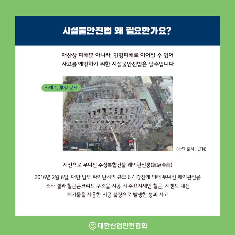 시설물안전법 왜 필요한가요? 재산상 피해뿐 아니라, 인명피해로 이어질 수 있어 사고를 예방하기 위한 시설물안전법은 필수입니다 사례 1. 부실 공사 (사진 출처: LTN) 지진으로 무너진 주상복합건물 웨이관진룽(冠金龍) 2016년 2월 6일, 대만 남부 타이난시의 규모 6.4 강진에 의해 무너진 웨이관진룽 조사 결과 철근콘크리트 구조물 시공 시 주요자재인 철근, 시멘트 대신 폐기물을 사용한 시공 불량으로 발생한 붕괴 사고 