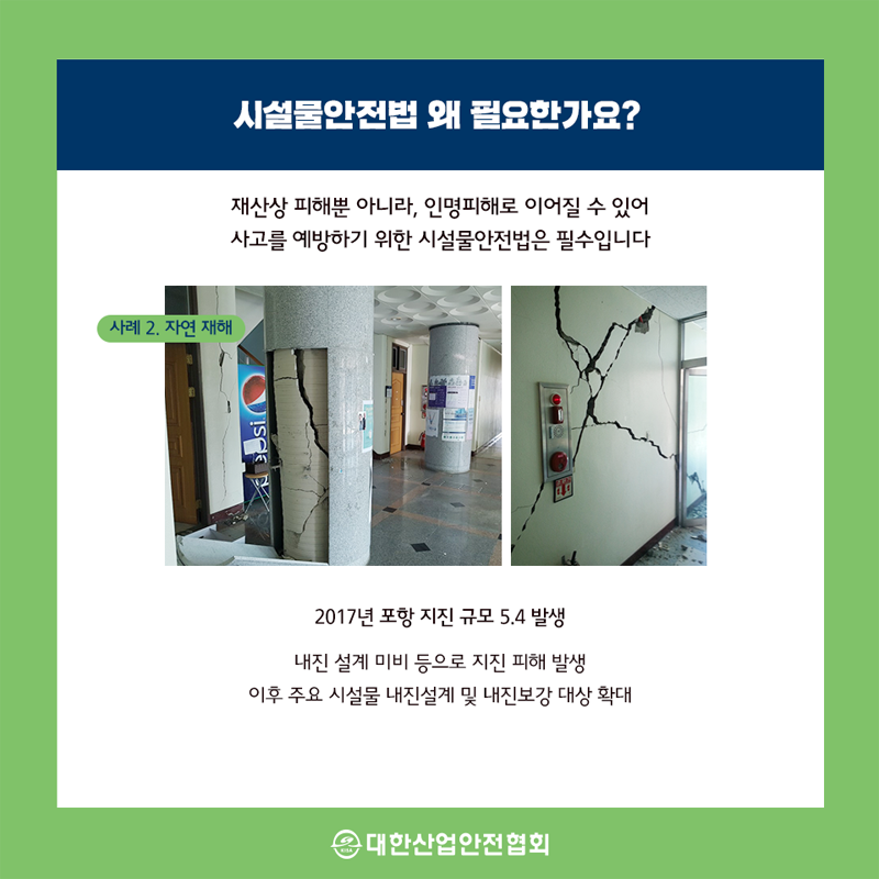 시설물안전법 왜 필요한가요? 재산상 피해뿐 아니라, 인명피해로 이어질 수 있어 사고를 예방하기 위한 시설물안전법은 필수입니다. 사례 2. 자연 재해 2017년 포항 지진 규모 5.4 발생 내진 설계 미비 등으로 지진 피해 발생 이후 주요 시설물 내진설계 및 내진보강 대상 확대