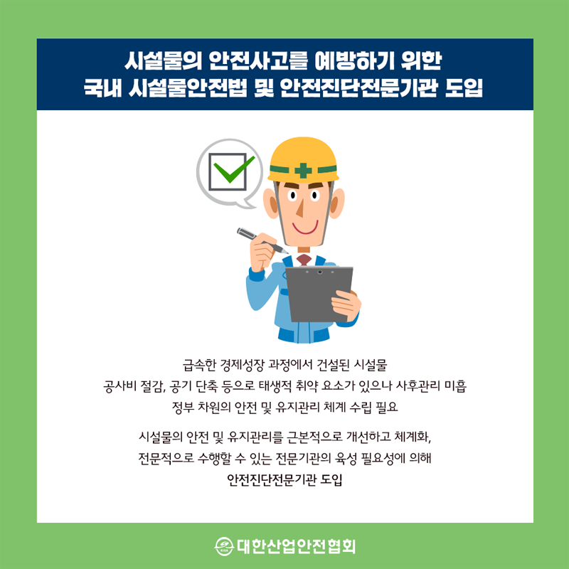 시설물의 안전사고를 예방하기 위한 국내 시설물안전법 및 안전진단전문기관 도입 급속한 경제성장 과정에서 건설된 시설물 공사비 절감, 공기 단축 등으로 태생적 취약 요소가 있으나 사후관리 미흡 정부 차원의 안전 및 유지관리 체계 수립 필요 시설물의 안전 및 유지관리를 근본적으로 개선하고 체계화, 전문적으로 수행할 수 있는 전문기관의 육성 필요성에 의해 안전진단전문기관 도입