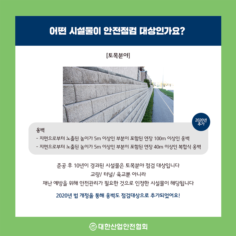 어떤 시설물이 안전점 대상인가요? [토목분야] 2020년 추가 옹벽 지면으로부터 노출된 높이가 5m 이상인 부분이 포함된 연장 100m 이상인 옹벽 지면으로부터 노출된 높이가 5m 이상인 부분이 포함된 연장 40m 이상인 복합식 옹벽 준공 후 10년이 경과된 시설물은 토목분야 점검 대상입니다 교량 터널 육교뿐 아니라 재난 예방을 위해 안전관리가 필요한 것으로 인정한 시설물이 해당됩니다. 2020년 법 개정을 통해 옹벽도 점검대상으로 추가되었어요!