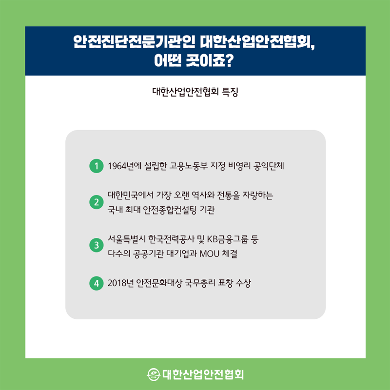 안전진단전문기관인 대한산업안전협회, 어떤 곳이죠? 대한산업안전협회 특징 1 1964년에 설립한 고용노동부 지정 비영리 공익단체 2 대한민국에서 가장 오랜 역사와 전통을 자랑하는 국내 최대 안전종합컨설팅 기관 3 서울특별시 한국전력공사 및 KB금융그룹 등 다수의 공공기관 대기업과 MOU 체결 4 2018년 안전문화대상 국무총리 표창 수상