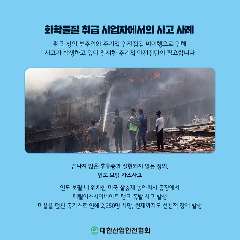 화학물질 취급 사업자에서의 사고 사례 취급 상의 부주의와 주기적 안전점검 미이행으로 인해 사고가 발생하고 있어 철저한 주기적 안전진단이 필요합니다 끝나지 않은 후유증과 실현되지 않는 정의, 인도 보팔 가스사고 인도 보팔 내 위치한 미국 살충제 농약회사 공장에서 메틸이소시아네이트 탱크 폭발 사고 발생 마을을 덮친 독가스로 인해 2,250명 사망, 현재까지도 선천적 장애 발생