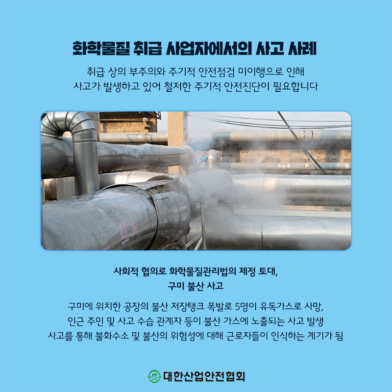 화학물질 취급 사업자에서의 사고 사례 취급 상의 부주의와 주기적 안전점검 미이행으로 인해 사고가 발생하고 있어 철저한 주기적 안전진단이 필요합니다 사회적 협의로 화학물질관리법의 제정 토대, 구미 불산사고 구미에 위치한 공장의 불산 저장탱크 폭발로 5명이 유독가스로 사망, 인근 주민 및 사고 수습 관계자 등이 불산 가스에 노출되는 사고 발생 사고를 통해 불화수소 및 불산의 위험성에 대해 근로자들이 인식하는 계기가 됨 대한산업안전협회