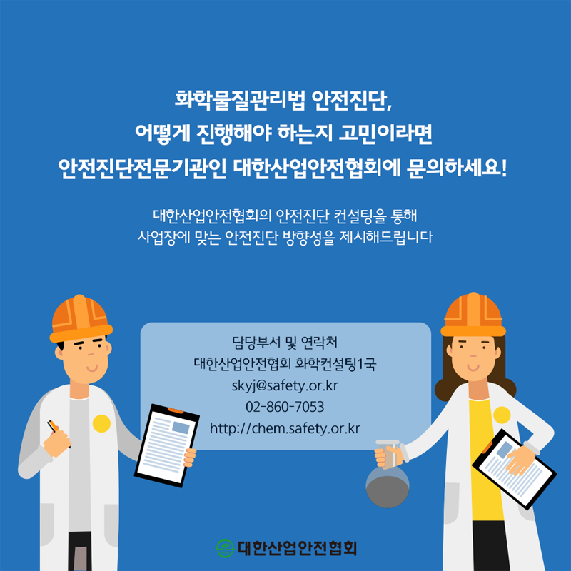 화학물질관리법 안전진단, 어떻게 진행해야 하는지 고민이라면 안전진단전문기관인 대한산업안전협회에 문의하세요! 대한산업안전협회의 안전진단 컨설팅을 통해 사업장에 맞는 안전진단 방향성을 제시해드립니다 담당부서 및 연락처 대한산업안전협회 화학컨설팅 1국 skyj@safety.or.kr 02-860-7053 http://chem.safety.or.kr 대한산업안전협회