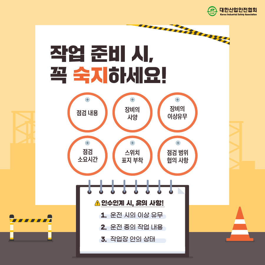 작업 준비 시, 꼭 숙지하세요! 점검 내용 장비의 사양 장비의 이상유무 점검 소요시간 스위치 표지 부착 점검 범위 협의 사항 인수인계 시, 유의 사항! 1. 운전 시의 이상 유무 2. 운전 중의 작업 내용 3. 작업장 안의 상태