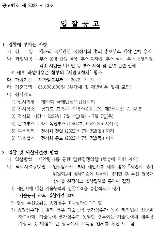 공고번호 제 2022 - 13호 입 찰 공 고 1. 입찰에 부치는 사항 가. 건 명 : 제39회 국제안전보건전시회 협회 홍보부스 제작·설치 용역 나. 과업내용 : 부스 운영 컨셉 설정, 부스 디자인, 부스 설치, 부스 운영지원, 각종 사인물 디자인 등 부스 제작 및 운영 관련 전체 ※ 세부 과업내용은 첨부의 “제안요청서” 참조 다. 과업기간 : 계약일로부터 ~ 2022. 7. 7.(목) 라. 기준금액 : 85,000,000원 (부가세 및 제반비용 일체 포함) 마. 전시개요 1) 전시회명 : 제39회 국제안전보건전시회 2) 전시장소 : 경기도 고양시 킨텍스(KINTEX) 제2전시장 7, 8A홀 3) 전시회 기간 : 2022년 7월 4일(월) ~ 7월 7일(목) 4) 운영부스 : 8개 독립부스 (J 402호, 6m×12m 사이즈) 5) 부스제작 : 전시회 전일 (2022년 7월 3일(일)) 까지 6) 부스철거 : 전시회 종료 (2022년 7월 7일(목)) 이후 2. 입찰 및 낙찰자결정 방법 가. 입찰방법 : 제안평가를 통한 일반경쟁입찰 (협상에 의한 계약) 나. 낙찰자결정방법 : 입찰참가자로부터 제안서를 제출 받아 『제안서 평가 위원회』의 심사기준에 의하여 평가한 후 우선 협상대 상자를 선정하고 협상절차를 통하여 결정 1) 제안서에 대한 기술능력과 입찰가격을 종합적으로 평가 : 기술능력 70%, 입찰가격 30% 2) 협상 우선순위는 종합점수 고득점자순으로 함 3) 종합점수가 동일한 경우 기술능력 평가점수가 높은 제안업체 선순위 자로하며, 기술능력 평가점수도 동일한 경우에는 기술능력의 세부평 가항목 중 배점이 큰 항목에서 고득점 업체를 우선으로 함 