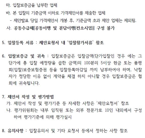 마. 입찰보증금을 납부한 업체 바. 본 입찰의 기준금액 이하로 가격제안서를 제출한 업체 - 제안발표 당일 가격제안서 개봉 후, 기준금액 초과 제안 업체는 제외됨. 사. 공동수급체[공동이행 및 분담이행(컨소시엄)] 구성 불가 5. 입찰등록 서류 : 제안요청서 내 ‘입찰참가서류’ 참조 6. 입찰보증금 및 귀속 : 입찰보증금은 입찰금액(단가입찰인 경우 에는 그 단가에 총 입찰 예정량을 곱한 금액)의 100분의 5이상 현금 또는 품평 회(입찰)보증보험증권 등을 입찰등록마감일 까지 납부하여야 하며, 낙찰 자가 정당한 이유 없이 계약을 체결 하지 아니할 경우 입찰보증금은 협 회에 귀속됩니다. 7. 제안서 작성 및 평가방법 가. 제안서 작성 및 평가기준 등 자세한 사항은 ‘제안요청서’ 참조 나. 평가위원회는 내부 임직원 또는 외부 전문가로 10인 내외에서 구성 하여 평가기준에 의해 평가실시 8. 유의사항 : 입찰유의서 및 기타 요청서 등에서 정하는 사항 참조 