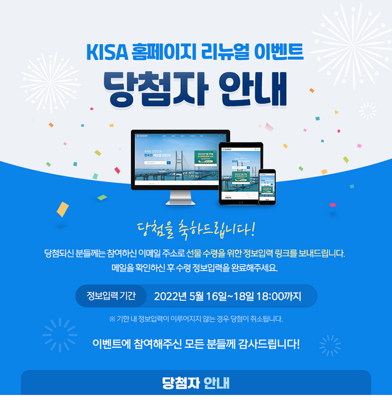 KISA 홈페이지 리뉴얼 이벤트 당첨자 안내 당첨을 축하드립니다! 당첨되신 분들께는 참여하신 이메일 주소로 선물 수령을 위한 정보입력 링크를 보내드립니다. 메일을 확인하신후 수령 정보입력을 완료해주세요. '정보입력 기간 2022년 5월 16일 ~ 18일 18:00까지 ※ 기한 내 정보입력이 이루어지지 않는 경우 당첨이 취소됩니다. 이벤트에 참여해주신 모든 분들께 감사드립니다!! 당첨자 안내