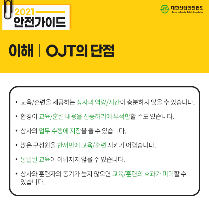 2021 안전가이드 이해 OJT의 단점 교육/훈련을 제공하는 상사의 역량/시간이 충분하지 않을 수 있습니다. 상사의 업무 수행에 지장을 줄 수 있습니다. 환경이 교육/훈련 내용을 집중하기에 부적합할 수도 있습니다. 많은 구성원을 한꺼번에 교육/훈련 시키기 어렵습니다. 통일된 교육이 이뤄지지 않을 수 있습니다. 상사와 훈련자의 동기가 높지 않으면 교육/훈련의 효과가 미미할 수 있습니다.