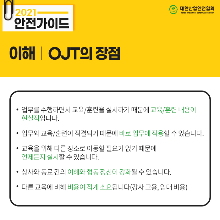 2021 안전가이드 이해 OJT의 장점 업무를 수행하면서 교육/훈련을 실시하기 때문에 교육/훈련 내용이 현실적입니다. 업무와 교육/훈련이 직결되기 때문에 바로 업무에 적용할 수 있습니다. 교육을 위해 다른 장소로 이동할 필요가 없기 때문에 언제든지 실시할 수 있습니다. 상사와 동료 간의 이해와 협동 정신이 강화될 수 있습니다. 다른 교육에 비해 비용이 적게 소요됩니다(강사 고용, 임대 비용)