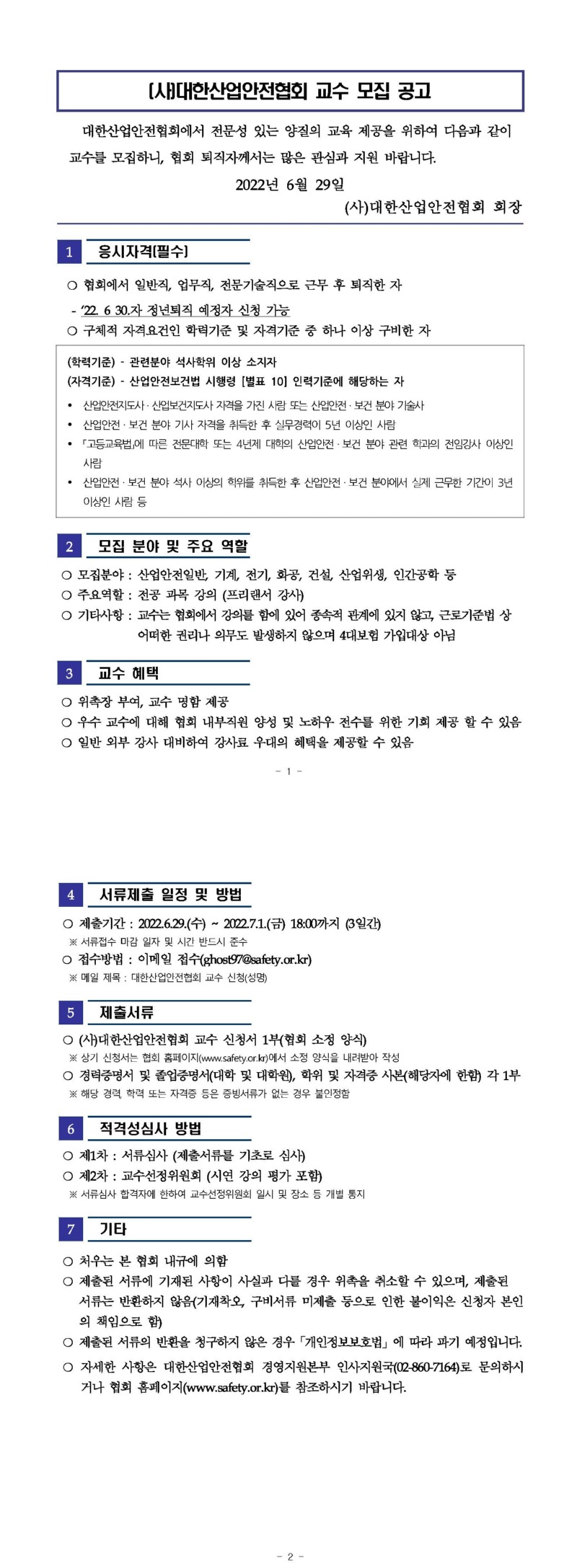 대한산업안전협회 교수 모집 공고 대한산업안전협회에서 전문성 있는 양질의 교육 제공을 위하여 다음과 같이 교수를 모집하니, 협회 퇴직자께서는 많은 관심과 지원 바랍니다. 2022년 6월 29일 | (사)대한산업안전협회 회장 1. 응시자격(필수) 이 협회에서 일반직, 업무직, 전문기술직으로 근무 후 퇴직한 자 - 122. 6 30.자 정년퇴직 예정자 신청 가능 구체적 자격요건인 학력기준 및 자격기준 중 하나 이상 구비한 자 (학력기준) - 관련분야 석사학위 이상 소지자 (자격기준) - 산업안전보건법 시행령 [별표 10인력기준에 해당하는 자 • 산업안전지도사 · 산업보건지도사 자격을 가진 사람 또는 산업안전 · 보건 분야 기술사 • 산업안전 · 보건 분야 기사 자격을 취득한 후 실무경력이 5년 이상인 사람 • 「고등교육법」에 따른 전문대학 또는 4년제 대학의 산업안전 · 보건 분야 관련 학과의 전임강사 이상인 사람 • 산업안전 · 보건 분야 석사 이상의 학위를 취득한 후 산업안전 · 보건 분야에서 실제 근무한 기간이 3년 이상인 사람 등 | 모집 분야 및 주요 역할 모집분야 : 산업안전일반, 기계, 전기, 화공, 건설, 산업위생, 인간공학 등 주요역할 : 전공 과목 강의 (프리랜서 강사) 기타사항 : 교수는 협회에서 강의를 함에 있어 종속적 관계에 있지 않고, 근로기준법 상 어떠한 권리나 의무도 발생하지 않으며 4대보험 가입대상 아님 3 교수 혜택 위촉장 부여, 교수 명함 제공 이 우수 교수에 대해 협회 내부직원 양성 및 노하우 전수를 위한 기회 제공 할 수 있음 일반 외부 강사 대비하여 강사료 우대의 혜택을 제공할 수 있음 서류제출 일정 및 방법 제출기간 : 2022.6.29.(수) ~ 2022.7.1.(금) 18:00까지 3일간) ※ 서류접수 마감 일자 및 시간 반드시 준수 접수방법 : 이메일 접수(ghost97@safety.or.kr) ※ 메일 제목 : 대한산업안전협회 교수 신청(성명) 5 제출서류 (사)대한산업안전협회 교수 신청서 1부(협회 소정 양식) ※ 상기 신청서는 협회 홈페이지(www.safety.or.kr)에서 소정 양식을 내려받아 작성경력중명서 및 졸업중명서(대학 및 대학원), 학위 및 자격중 사본(해당자에 한함) 각 1부 ※ 해당 경력, 학력 또는 자격증 등은 증빙서류가 없는 경우 불인정함 | 6. 적격성심사 방법제1차 : 서류심사 (제출서류를 기초로 심사) 이 제2차 : 교수선정위원회 (시연 강의 평가 포함) ※ 서류심사 합격자에 한하여 교수선정위원회 일시 및 장소 등 개별 통지 7 기타 이 처우는 본 협회 내규에 의함제출된 서류에 기재된 사항이 사실과 다를 경우 위촉을 취소할 수 있으며, 제출된 서류는 반환하지 않음(기재착오, 구비서류 미제출 등으로 인한 불이익은 신청자 본인 의 책임으로 함) 제출된 서류의 반환을 청구하지 않은 경우 「개인정보보호법」에 따라 파기 예정입니다. 이 자세한 사항은 대한산업안전협회 경영지원본부 인사지원국(02-860-7164)로 문의하시 |거나 협회 홈페이지(www.safety.or.kr)를 참조하시기 바랍니다.