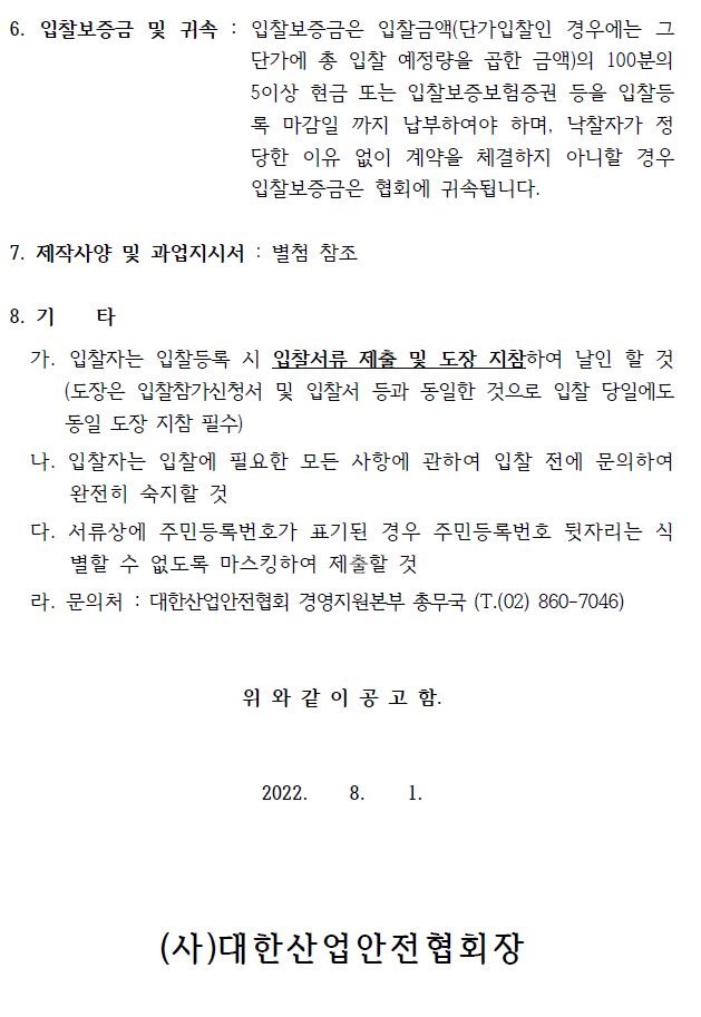 6. 입찰보증금 및 귀속 : 입찰보증금은 입찰금액(단가입찰인 경우에는 그 단가에 총 입찰 예정량을 곱한 금액)의 100분의 5이상 현금 또는 입찰보증보험증권 등을 입찰등 록 마감일 까지 납부하여야 하며, 낙찰자가 정 당한 이유 없이 계약을 체결하지 아니할 경우 입찰보증금은 협회에 귀속됩니다. 7. 제작사양 및 과업지시서 : 별첨 참조 8. 기 타 가. 입찰자는 입찰등록 시 입찰서류 제출 및 도장 지참하여 날인 할 것 (도장은 입찰참가신청서 및 입찰서 등과 동일한 것으로 입찰 당일에도 동일 도장 지참 필수) 나. 입찰자는 입찰에 필요한 모든 사항에 관하여 입찰 전에 문의하여 완전히 숙지할 것 다. 서류상에 주민등록번호가 표기된 경우 주민등록번호 뒷자리는 식 별할 수 없도록 마스킹하여 제출할 것 라. 문의처 : 대한산업안전협회 경영지원본부 총무국 (T.(02) 860-7046) 위 와 같 이 공 고 함. 2022. 8. 1. (사)대한산업안전협회장