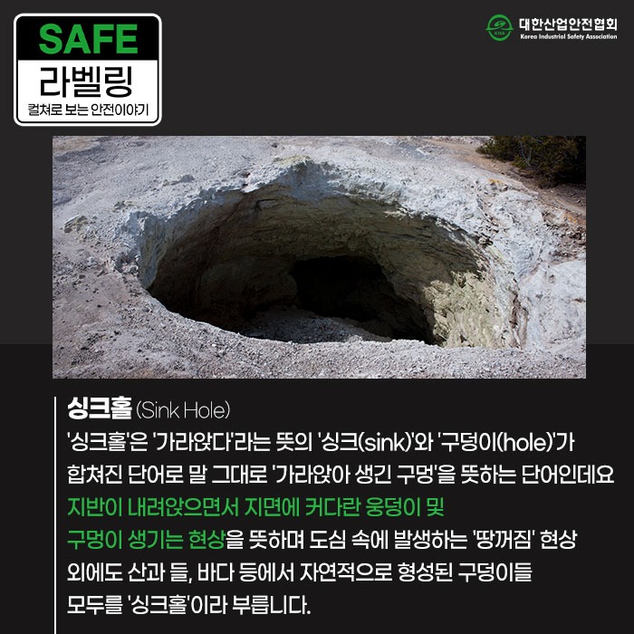 SAFE 라벨링 컬쳐로 보는 안전이야기 싱크홀 (Sink Hole) 싱크홀은 가라앉다라는 뜻의 싱크(sink)와 구덩이(hole)가 합쳐진 단어로 말 그대로 가라앉아 생긴 구멍을 뜻하는 단어인데요 지반이 내려앉으면서 지면에 커다란 웅덩이 및 구멍이 생기는 현상을 뜻하며 도심 속에 발생하는 땅꺼짐 현상 외에도 산과 들, 바다 등에서 자연적으로 형성된 구덩이들 모두를 '싱크홀'이라 부릅니다.