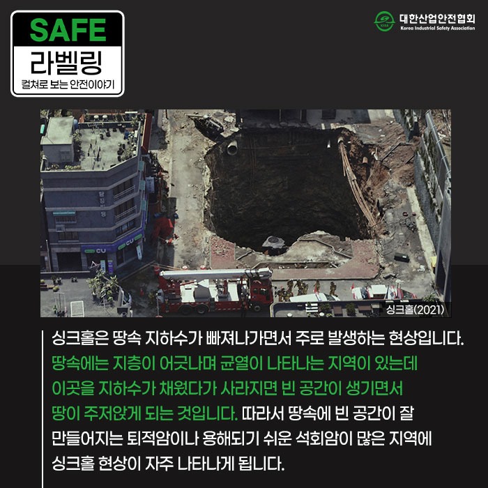 SAFE 라벨링 컬쳐로 보는 안전이야기 싱크홀(2021) 싱크홀은 땅속 지하수가 빠져나가면서 주로 발생하는 현상입니다. 땅속에는 지층이 어긋나며 균열이 나타나는 지역이 있는데 이곳을 지하수가 채웠다가 사라지면 빈 공간이 생기면서 땅이 주저앉게 되는 것입니다. 따라서 땅속에 빈 공간이 잘 만들어지는 퇴적암이나 용해되기 쉬운 석회암이 많은 지역에 싱크홀 현상이 자주 나타나게 됩니다.