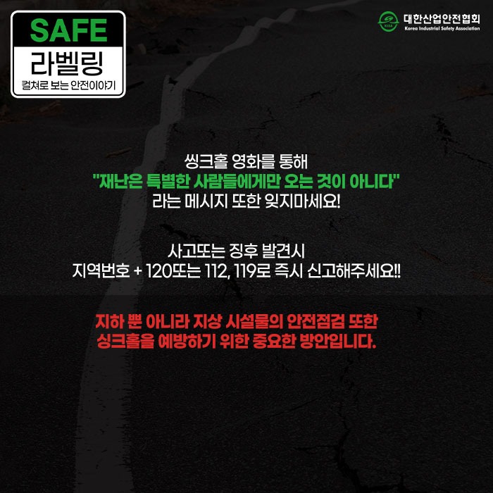 SAFE 라벨링 컬쳐로 보는 안전이야기 씽크홀 영화를 통해 재난은 특별한 사람들에게만 오는 것이 아니다 라는 메시지 또한 잊지마세요! 사고또는 징후 발견시 지역번호+120또는 112, 119로 즉시 신고해주세요! 지하뿐 아니라 지상시설물의 안전점검 또한 싱크홀을 예방하기 위한 중요한 방안입니다.