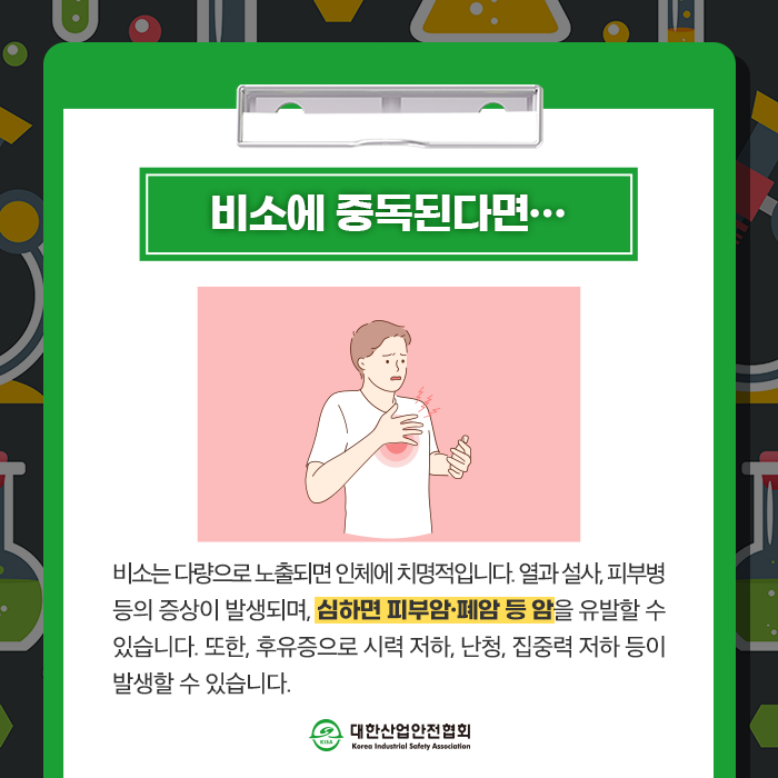 비소에 중독된다면... 비소다량으로 노출되면 인체에 치명적입니다. 열과 설사, 피부병 등의 증상이 발생되며, 심하면 피부암·폐암 등 암을 유발할 수 있습니다. 또한, 후유증으로 시력 저하, 난청, 집중력 저하 등이 발생할 수 있습니다.