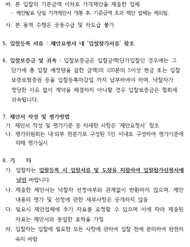 바. 본 입찰의 기준금액 이하로 가격제안을 제출한 업체- 제안발표 당일 가격제안서 개봉 후, 기준금액 초과 제안 업체는 제외됨.사. 본 용역 수행은 공동수급 및 하도급 불가5. 입찰등록 서류 : 제안요청서 내 ‘입찰참가서류’ 참조6. 입찰보증금 및 귀속 : 입찰보증금은 입찰금액(단가입찰인 경우에는 그 단가에 총 입찰 예정량을 곱한 금액)의 100분의 5이상 현금 또는 입찰 보증보험증권 등을 입찰등록마감일 까지 납부하여야 하며, 낙찰자가정당한 이유 없이 계약을 체결하지 아니할 경우 입찰보증금은 협회에귀속됩니다.7. 제안서 작성 및 평가방법가. 제안서 작성 및 평가기준 등 자세한 사항은 ‘제안요청서’ 참조나. 평가위원회는 내·외부 전문가로 구성된 5인 이내로 구성하여 평가기준에의해 평가실시8. 기 타가. 입찰자는 입찰등록 시 입찰서류 및 도장을 지참하여 입찰참가신청서에날인 바랍니다.나. 제출한 제안서는 낙찰자 선정여부와 관계없이 반환하지 않으며, 제안내용의 평가 및 선정에 관한 세부사항은 공개하지 않음다. 필요시 제안업체에 추가 자료를 요청할 수 있으며 이에 따라 제출된자료는 제안서와 동일한 효력을 가짐라. 입찰자는 입찰에 필요한 모든 사항에 관하여 입찰 전에 문의하여 완전히숙지 바람