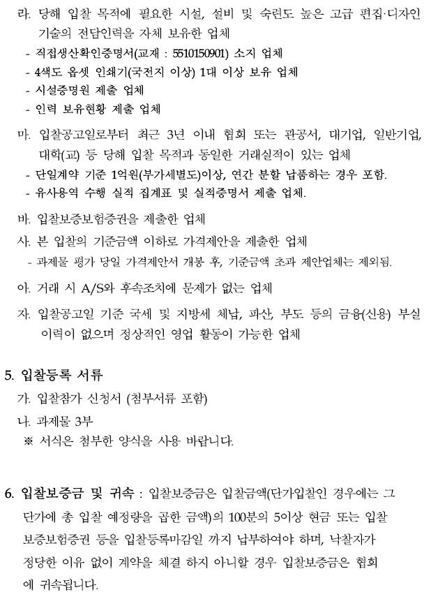 라. 당해 입찰 목적에 필요한 시설, 설비 및 숙련도 높은 고급 편집·디자인기술의 전담인력을 자체 보유한 업체직접생산확인증명서(교재 : 5510150901) 소지 업체4색도 옵셋 인쇄기(국전지 이상) 1대 이상 보유 업체 - 시설증명원 제출 업체인력 보유현황 제출 업체마. 입찰공고일로부터 최근 3년 이내 협회 또는 관공서, 대기업, 일반기업, 대학(교) 등 당해 입찰 목적과 동일한 거래실적이 있는 업체 - 단일계약 기준 1억원(부가세별도)이상, 연간 분할 납품하는 경우 포함. - 유사용역 수행 실적 집계표 및 실적증명서 제출 업체.바. 입찰보증보험증권을 제출한 업체사. 본 입찰의 기준금액 이하로 가격제안을 제출한 업체 - 과제물 평가 당일 가격제안서 개봉 후, 기준금액 초과 제안업체는 제외됨.아. 거래 시 A/S와 후속조치에 문제가 없는 업체자. 입찰공고일 기준 국세 및 지방세 체납, 파산, 부도 등의 금융(신용) 부실이력이 없으며 정상적인 영업 활동이 가능한 업체5. 입찰등록 서류가. 입찰참가 신청서 (첨부서류 포함)나. 과제물 3부※ 서식은 첨부한 양식을 사용 바랍니다.6. 입찰보증금 및 귀속 : 입찰보증금은 입찰금액(단가입찰인 경우에는 그단가에 총 입찰 예정량을 곱한 금액)의 100분의 5이상 현금 또는 입찰보증보험증권 등을 입찰등록마감일 까지 납부하여야 하며, 낙찰자가 정당한 이유 없이 계약을 체결 하지 아니할 경우 입찰보증금은 협회 에 귀속됩니다.