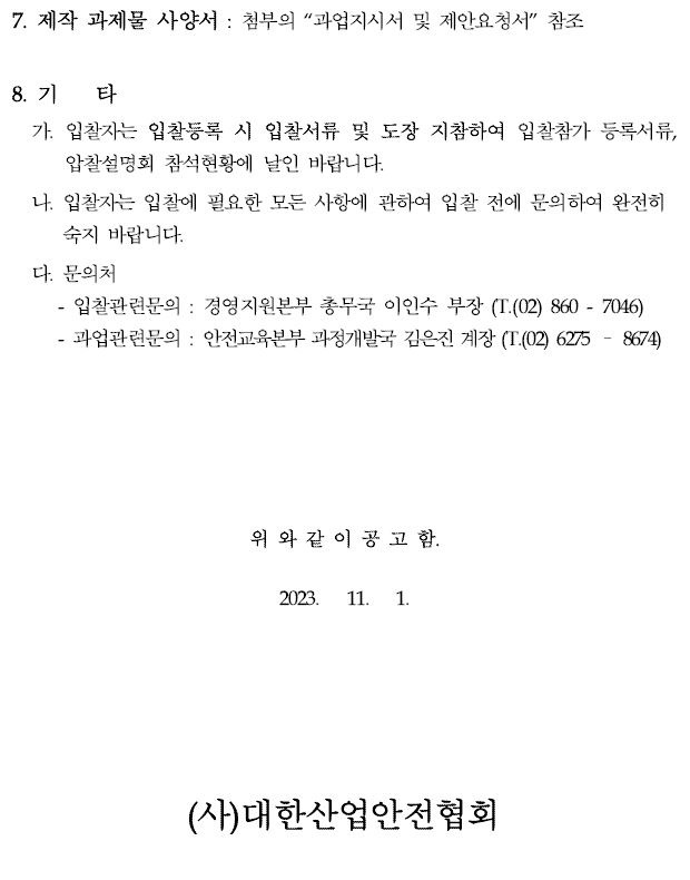 7. 제작 과제물 사양서 : 첨부의 “과업지시서 및 제안요청서” 참조8. 기 타가. 입찰자는 입찰등록 시 입찰서류 및 도장 지참하여 입찰참가 등록서류, 압찰설명회 참석현황에 날인 바랍니다.나. 입찰자는 입찰에 필요한 모든 사항에 관하여 입찰 전에 문의하여 완전히숙지 바랍니다.다. 문의처입찰관련문의 : 경영지원본부 총무국 이인수 부장 (T.(02) 860 - 7046)과업관련문의 : 안전교육본부 과정개발국 김은진 계장 (T.(02) 6275 – 8674)위 와 같 이 공 고 함.2023. 11. 1.(사)대한산업안전협회