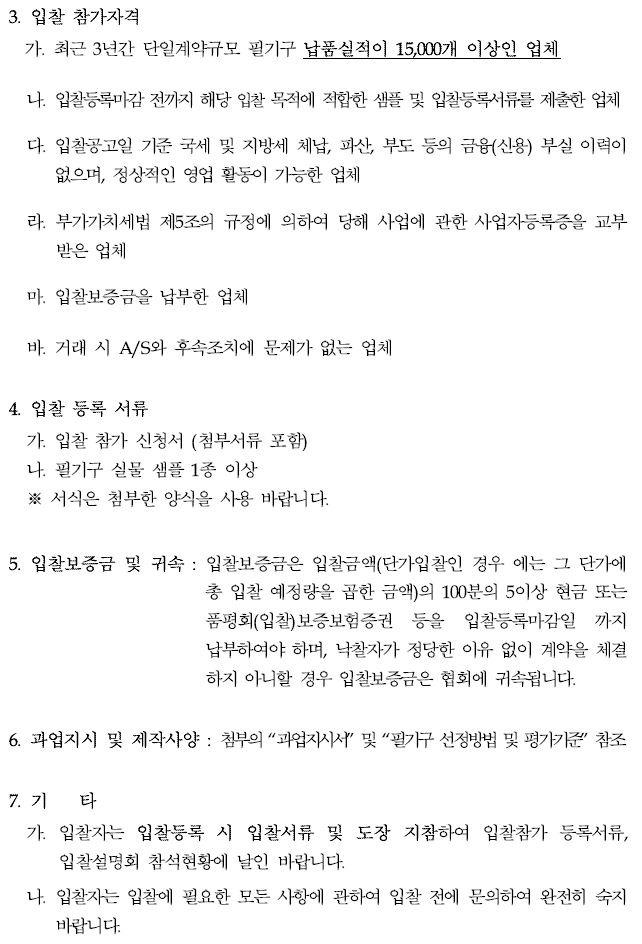 3. 입찰 참가자격가. 최근 3년간 단일계약규모 필기구 납품실적이 15,000개 이상인 업체나. 입찰등록마감 전까지 해당 입찰 목적에 적합한 샘플 및 입찰등록서류를 제출한 업체다. 입찰공고일 기준 국세 및 지방세 체납, 파산, 부도 등의 금융(신용) 부실 이력이 없으며, 정상적인 영업 활동이 가능한 업체라. 부가가치세법 제5조의 규정에 의하여 당해 사업에 관한 사업자등록증을 교부 받은 업체마. 입찰보증금을 납부한 업체바. 거래 시 A/S와 후속조치에 문제가 없는 업체4. 입찰 등록 서류가. 입찰 참가 신청서 (첨부서류 포함)나. 필기구 실물 샘플 1종 이상※ 서식은 첨부한 양식을 사용 바랍니다.5. 입찰보증금 및 귀속 : 입찰보증금은 입찰금액(단가입찰인 경우에는 그 단가에총 입찰 예정량을 곱한 금액)의 100분의 5이상 현금 또는품평회(입찰)보증보험증권 등을 입찰등록마감일 까지 납부하여야 하며, 낙찰자가 정당한 이유 없이 계약을 체결 하지 아니할 경우 입찰보증금은 협회에 귀속됩니다.6. 과업지시 및 제작사양 : 첨부의 과업지시서 및 필기구 선정방법 및 평가기준 참조7. 기 타가. 입찰자는 입찰등록 시 입찰서류 및 도장 지참하여 입찰참가 등록서류, 입찰설명회 참석현황에 날인 바랍니다.나. 입찰자는 입찰에 필요한 모든 사항에 관하여 입찰 전에 문의하여 완전히 숙지 바랍니다.