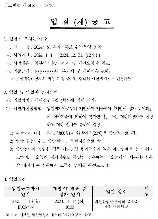 공고번호 제 2023 – 27호  입 찰 (재) 공 고  1. 입찰에 부치는 사항  가. 건 명 : 2024년도 온라인홍보 위탁운영 용역  나. 사업기간 : 2024. 1. 1. ~ 2024. 12. 31. (12개월)  다. 사업내용 : 첨부의 과업지시서 및 제안요청서 참조  라. 기준금액 : 100,000,000원 (부가세 및 제반비용 포함)  ※ 우선협상대상자와 협상 과정 중, 당 협회의 예산범위에서 변경가능  2. 입찰 및 낙찰자 선정방법  가. 입찰방법 : 제한경쟁입찰 (협상에 의한 계약)  나. 낙찰자선정방법 : 입찰참가자로부터 제안서를 제출받아『제안서 평가 위원회』의 심사기준에 의하여 평가한 후, 우선 협상대상자를선정 하고 협상 절차를 통하여 결정  1) 제안서에 대한 기술능력(80%)과 입찰가격(20%)을 종합적으로 평가 2) 협상 우선순위는 종합점수 고득점자순으로 함  3) 종합점수가 동일한 경우 기술능력 평가점수가 높은 제안업체를 선 순위자로하며,  기술능력 평가점수도 동일한 경우에는 기술능력의 세부평가항목중 배점이 큰 항목에서 고득점 업체를 우선으로 함  3. 입찰일정  입찰등록마감 일시 2023. 11. 13.(월) 17:00까지 제안PT 발표 및 평가 일시 2023. 11. 14.(화) 10:00 입찰 장소 대한산업안전협회 중앙회 4층 대회의실 비고 ※ 기타 자세한 입찰일정은 첨부의 제안요청서 참조