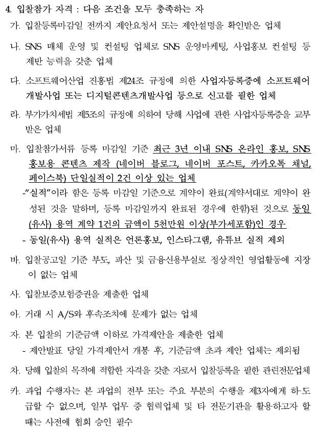 4. 입찰참가 자격 : 다음 조건을 모두 충족하는 자  가. 입찰등록마감일 전까지 제안요청서 또는 제안설명을 확인받은 업체  나. SNS 매체 운영 및 컨설팅 업체로 SNS 운영마케팅, 사업홍보 컨설팅등제반 능력을 갖춘 업체  다. 소프트웨어산업 진흥법 제24조 규정에 의한 사업자등록증에 소프트웨어개발사업 또는 디지털콘텐츠개발사업 등으로 신고를 필한 업체  라. 부가가치세법 제5조의 규정에 의하여 당해 사업에 관한 사업자등록증을교부받은 업체  마. 입찰참가서류 등록 마감일 기준 최근 3년 이내 SNS 온라인 홍보, SNS 홍보용 콘텐츠 제작 (네이버 블로그, 네이버 포스트, 카카오톡 채널, 페이스북) 단일실적이 2건 이상 있는 업체  실적 이라 함은 등록 마감일 기준으로 계약이 완료(계약서대로 계약이완성된 것을 말하며, 등록 마감일까지 완료된 경우에 한함)된 것으로동일(유사) 용역 계약 1건의 금액이 5천만원 이상(부가세포함)인 경우 - 동일(유사) 용역 실적은 언론홍보, 인스타그램, 유튜브 실적 제외  바. 입찰공고일 기준 부도, 파산 및 금융신용부실로 정상적인 영업활동에지장이 없는 업체  사. 입찰보증보험증권을 제출한 업체  아. 거래 시 A/S와 후속조치에 문제가 없는 업체  자. 본 입찰의 기준금액 이하로 가격제안을 제출한 업체 - 제안발표 당일 가격제안서 개봉 후, 기준금액 초과 제안 업체는 제외됨 차. 당해 입찰의 목적에 적합한 자격을 갖춘 자로서 입찰등록을 필한 관련전문업체 카. 과업 수행자는 본 과업의 전부 또는 주요 부분의 수행을 제3자에게하·도급할 수 없으며, 일부 업무 중 협력업체 및 타 전문기관을 활용하고자할때는 사전에 협회 승인 필수
