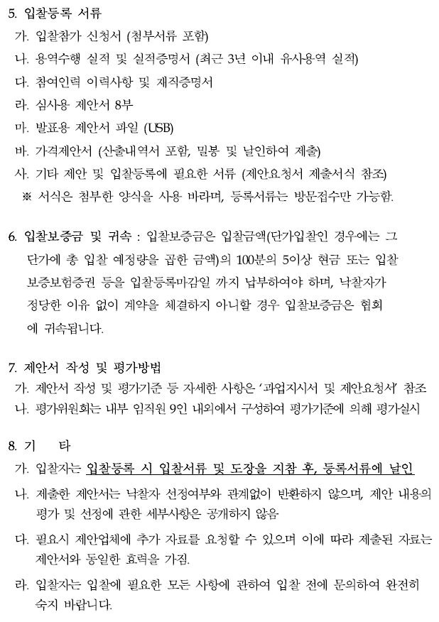 5. 입찰등록 서류  가. 입찰참가 신청서 (첨부서류 포함)  나. 용역수행 실적 및 실적증명서 (최근 3년 이내 유사용역 실적)  다. 참여인력 이력사항 및 재직증명서  라. 심사용 제안서 8부  마. 발표용 제안서 파일 (USB)  바. 가격제안서 (산출내역서 포함, 밀봉 및 날인하여 제출)  사. 기타 제안 및 입찰등록에 필요한 서류 (제안요청서 제출서식 참조)  ※ 서식은 첨부한 양식을 사용 바라며, 등록서류는 방문접수만 가능함.  6. 입찰보증금 및 귀속 : 입찰보증금은 입찰금액(단가입찰인 경우에는 그 단가에 총 입찰 예정량을 곱한 금액)의  100분의 5이상 현금 또는 입찰보증보험증권 등을 입찰등록마감일 까지 납부하여야 하며,  낙찰자가 정당한 이유 없이 계약을 체결하지 아니할 경우 입찰보증금은 협회 에 귀속됩니다.  7. 제안서 작성 및 평가방법  가. 제안서 작성 및 평가기준 등 자세한 사항은 과업지시서 및 제안요청서 참조 나. 평가위원회는 내부 임직원 9인 내외에서 구성하여 평가기준에 의해 평가실시 8. 기 타  가. 입찰자는 입찰등록 시 입찰서류 및 도장을 지참 후, 등록서류에 날인 나. 제출한 제안서는 낙찰자 선정여부와 관계없이 반환하지 않으며, 제안 내용의평가 및 선정에 관한 세부사항은 공개하지 않음  다. 필요시 제안업체에 추가 자료를 요청할 수 있으며 이에 따라 제출된 자료는제안서와 동일한 효력을 가짐.  라. 입찰자는 입찰에 필요한 모든 사항에 관하여 입찰 전에 문의하여 완전히숙지 바랍니다.