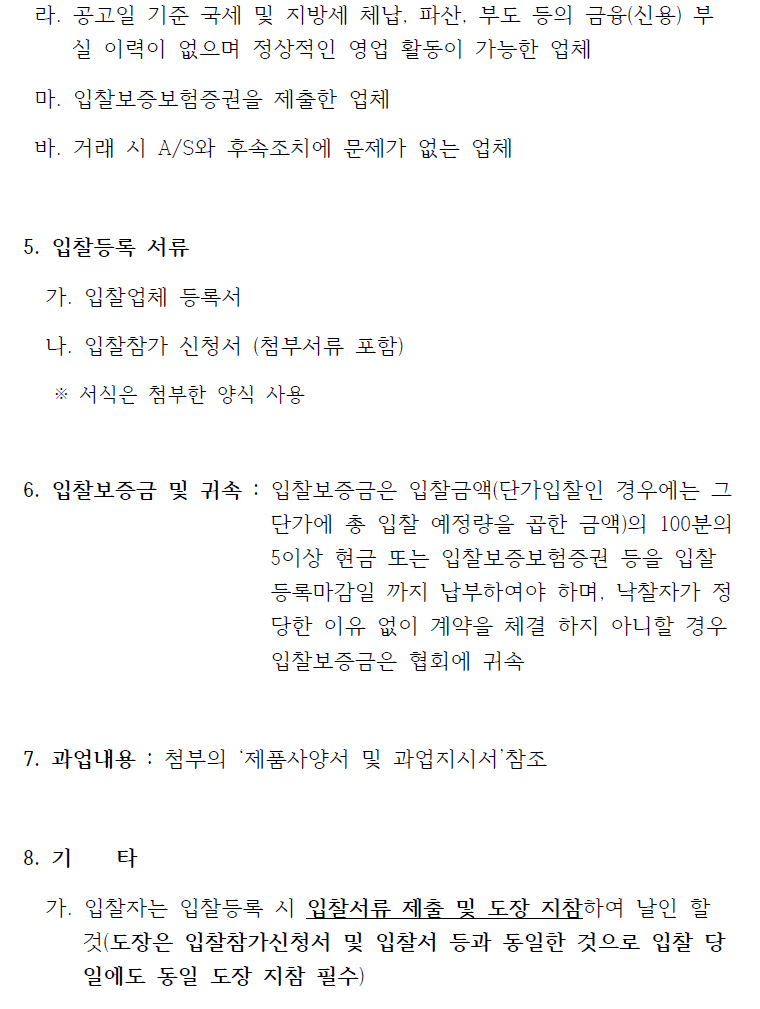 라. 공고일 기준 국세 및 지방세 체납, 파산, 부도 등의 금융(신용) 부실 이력이 없으며 정상적인 영업 활동이 가능한 업체  마. 입찰보증보험증권을 제출한 업체  바. 거래 시 A/S와 후속조치에 문제가 없는 업체  5. 입찰등록 서류   가. 입찰업체 등록서   나. 입찰참가 신청서 (첨부서류 포함)   ※ 서식은 첨부한 양식 사용  6. 입찰보증금 및 귀속 : 입찰보증금은 입찰금액(단가입찰인 경우에는 그  단가에 총 입찰 예정량을 곱한 금액)의 100분의   5이상 현금 또는 입찰보증보험증권 등을 입찰 등록마감일 까지 납부하여야 하며, 낙찰자가 정 당한 이유 없이 계약을 체결 하지 아니할 경우   입찰보증금은 협회에 귀속  7. 과업내용 : 첨부의 ‘제품사양서 및 과업지시서’참조  8. 기 타   가. 입찰자는 입찰등록 시 입찰서류 제출 및 도장 지참하여 날인 할  것(도장은 입찰참가신청서 및 입찰서 등과 동일한 것으로 입찰 당일에도 동일 도장 지참 필수)