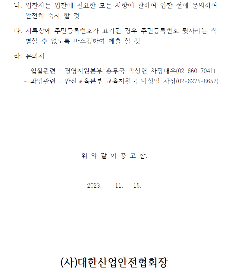 나. 입찰자는 입찰에 필요한 모든 사항에 관하여 입찰 전에 문의하여  완전히 숙지 할 것   다. 서류상에 주민등록번호가 표기된 경우 주민등록번호 뒷자리는 식별할 수 없도록 마스킹하여 제출 할 것   라. 문의처   - 입찰관련 : 경영지원본부 총무국 박상헌 차장대우(02-860-7041)  - 과업관련 : 안전교육본부 교육지원국 박성일 차장(02-6275-8652)  위 와 같 이 공 고 함.  2023. 11. 15.  (사)대한산업안전협회장