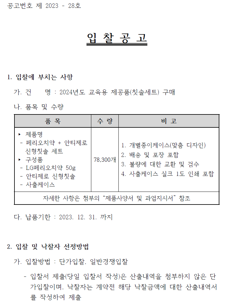 공고번호 제 2023 - 28호  입 찰 공 고  1. 입찰에 부치는 사항   가. 건 명 : 2024년도 교육용 제공품(칫솔세트) 구매   나. 품목 및 수량  품 목  제품명 - 페리오치약 + 안티제로 신형칫솔 세트 구성품 LG페리오치약 50g 안티제로 신형칫솔 사출케이스 수량 78,300개 비고 1. 개별종이케이스(맞춤 디자인)  2. 배송 및 포장 포함  3. 불량에 대한 교환 및 검수  4. 사출케이스 실크 1도 인쇄 포함 자세한 사항은 첨부의 “제품사양서 및 과업지시서” 참조  다. 납품기한 : 2023. 12. 31. 까지  2. 입찰 및 낙찰자 선정방법   가. 입찰방법 : 단가입찰, 일반경쟁입찰   - 입찰서 제출(당일 입찰서 작성)은 산출내역을 첨부하지 않은 단가입찰이며, 낙찰자는 계약전 해당 낙찰금액에 대한 산출내역서를 작성하여 제출
