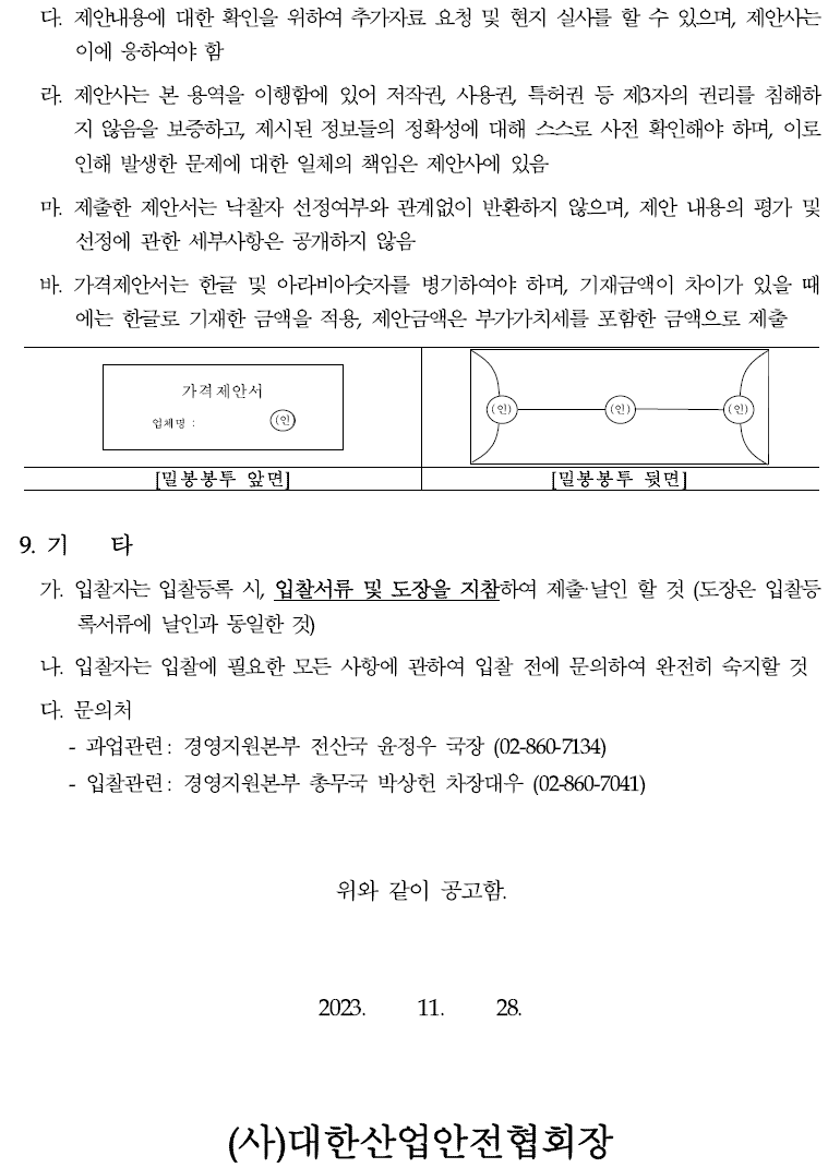 다. 제안내용에 대한 확인을 위하여 추가자료 요청 및 현지 실사를 할 수 있으며, 제안사는이에 응하여야 함  라. 제안사는 본 용역을 이행함에 있어 저작권, 사용권, 특허권 등 제3자의 권리를 침해하지 않음을 보증하고, 제시된 정보들의 정확성에 대해 스스로 사전 확인해야 하며, 이로인해 발생한 문제에 대한 일체의 책임은 제안사에 있음  마. 제출한 제안서는 낙찰자 선정여부와 관계없이 반환하지 않으며, 제안 내용의 평가및선정에 관한 세부사항은 공개하지 않음  바. 가격제안서는 한글 및 아라비아숫자를 병기하여야 하며, 기재금액이 차이가 있을때에는 한글로 기재한 금액을 적용, 제안금액은 부가가치세를 포함한 금액으로 제출 가격제안서  업체명 : (인) (인) (인) (인)  [밀봉봉투 앞면] [밀봉봉투 뒷면]  9. 기 타  가. 입찰자는 입찰등록 시, 입찰서류 및 도장을 지참하여 제출·날인 할 것 (도장은 입찰등록서류에 날인과 동일한 것)  나. 입찰자는 입찰에 필요한 모든 사항에 관하여 입찰 전에 문의하여 완전히 숙지할것 다. 문의처  - 과업관련: 경영지원본부 전산국 윤정우 국장 (02-860-7134)  - 입찰관련: 경영지원본부 총무국 박상헌 차장대우 (02-860-7041)  위와 같이 공고함.  2023. 11. 28.  (사)대한산업안전협회장