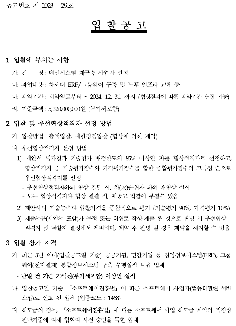공고번호 제 2023 - 29호  입 찰 공 고  1. 입찰에 부치는 사항  가. 건 명: 메인시스템 재구축 사업자 선정  나. 과업내용: 차세대 ERP/그룹웨어 구축 및 노후 인프라 교체 등  다. 계약기간: 계약일로부터 ~ 2024. 12. 31. 까지 (협상결과에 따른 계약기간 연장가능)  라. 기준금액: 5,320,000,000원 (부가세포함)  2. 입찰 및 우선협상적격자 선정 방법  가. 입찰방법: 총액입찰, 제한경쟁입찰 (협상에 의한 계약)  나. 우선협상적격자 선정 방법  1) 제안서 평가결과 기술평가 배점한도의 85% 이상인 자를 협상적격자로 선정하고, 협상적격자 중 기술평가점수와 가격평가점수를 합한 종합평가점수의 고득점 순으로우선협상적격자를 선정  - 우선협상적격자와의 협상 결렬 시, 차(次)순위자 와의 재협상 실시 - 모든 협상적격자와 협상 결결 시, 재공고 입찰에 부칠수 있음  2) 제안사의 기술능력과 입찰가격을 종합적으로 평가 (기술평가 90%, 가격평가10%)  3) 제출서류(제안서 포함)가 부정 또는 허위로 작성·제출 된 것으로 판명 시 우선협상적격자 및 낙찰자 결정에서 제외하며, 계약 후 판명 될 경우 계약을 해지할 수있음 3. 입찰 참가 자격  가. 최근 3년 이내(입찰공고일 기준) 공공기관, 민간기업 등 경영정보시스템(ERP), 그룹웨어(전자결재) 통합정보시스템 구축 수행실적 보유 업체  - 단일 건 기준 20억원(부가세포함) 이상인 실적  나. 입찰공고일 기준 『소프트웨어진흥법』에 따른 소프트웨어 사업자(컴퓨터관련서비스업)로 신고 된 업체 (업종코드 : 1468)  다. 하도급의 경우, 『소프트웨어진흥법』에 따른 소프트웨어 사업 하도급 계약의 적정성판단기준에 의해 협회의 사전 승인을 득한 업체