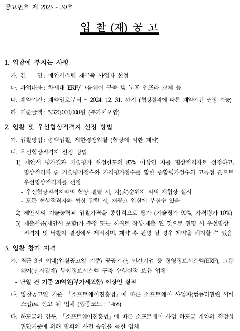 입찰에 부치는 사항 가. 건명: 메인시스템 재구축 사업자 선정 나. 과업내용 : 차세대 ERP/그룹웨어 구축 및 노후 인프라 교체 등 다. 계약기간 : 계약일로부터 ~ 2024. 12. 31.까지 (협상결과에 따른 계약기간 연장 가능) 라. 기준금액: 5,320,000,000원(부가세 포함)