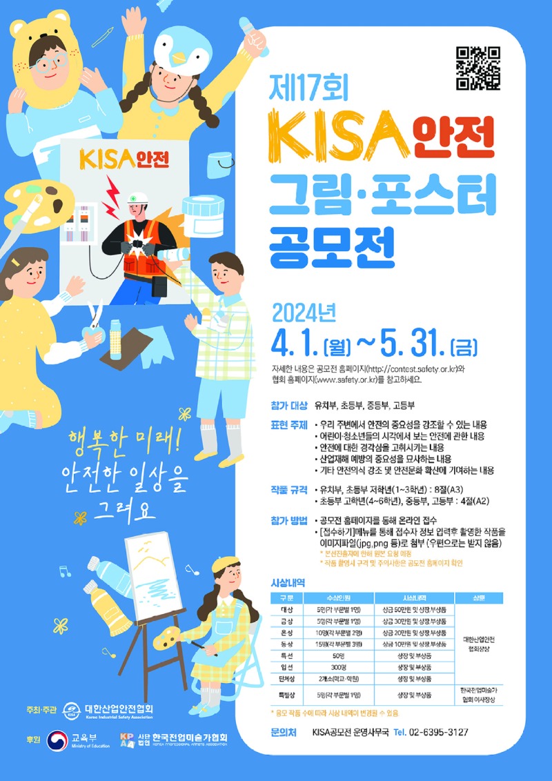 KISA안전 제17회 KISA 안전 그림 포스터 공모전 2024년 4.1.(월)~5.31.(금) 자세한 내용은 공모전 홈페이지(http://contest.safety.or.kr)와 협회 홈페이지(www.safety.or.kr)를 참고하세요 행복한 미래! 참가 대상 표현 주제 유치부, 초등부, 중등부, 고등부 안전한 일상을 ※ 그려요 우리 주변에서 안전의 중요성을 강조할 수 있는 내용 ・어린이·청소년들의 시각에서 보는 안전에 관한 내용 • 안전에 대한 경각심을 고취시키는 내용 •산업재해 예방의 중요성을 묘사하는 내용 •기타 안전의식 강조 및 안전문화 확산에 기여하는 내용 작품규격 유치부, 초등부 저학년(1~3학년): 8절(A3) •초등부 고학년(4~6학년), 중등부, 고등부: 4절(A2) 참가방법 - 공모전 홈페이지를 동해 온라인 접수 시상내역 • [접수하기] 메뉴를 통해 접수자 정보 입력후 촬영한 작품을 이미지파일(jpg,png 등)로 첨부 (우편으로는 받지 않음) *본선진출자에 한해 원본 요청 예정 *작품 촬영시 규격 및 주의사항은 공모전 홈페이지 확인 주최·주관 대한산업안전협회 Korea Industrial Safety Association 후원 교육부 Ministry of Education 구분 대상 금상 은상 동상 특선 입선 수상인원 5인(가부문별 1명) 5명(부문1) 10명(각 부문별 2명 15명(각 부문별 3명 50명 시상내역 상품 상금 50만원 및 상장,부상품 상금 30만원 및 상장부상품 상금 20만원 및 상장,부상품 상금 10만원 및 상장부상등 상장 및 부상품 대한산업안전 협회상 300명 상장 및 부상품 단체상 2개소(학교·학원) 상장 및 부상품 한국전업미술가 특별상 5명(각 부문별 1명) 상장 및 부상품 협회 이사장상 KP 사용 한국전업미술가협회 A REGIONAL ARTISTS ASSOCIATION *응모 작품 수에 따라 시상내역이 변경될 수 있음 문의처 KISA공모전 운영사무국 Tel. 02-6395-3127