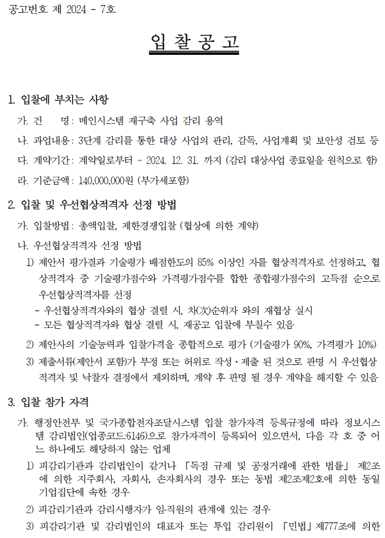 입찰에 부치는 사항 가. 건명: 메인시스템 재구축 사업 감리 용역 나. 과업내용 : 3단계 감리를 통한 대상 사업의 관리, 감독, 사업계획 및 보안성 검토 등 다. 계약기간: 계약일로부터 ~ 2024. 12. 31.까지(감리 대상사업 종료일을 원칙으로 함) 라. 기준금액 : 140,000,000원(부가세 포함)