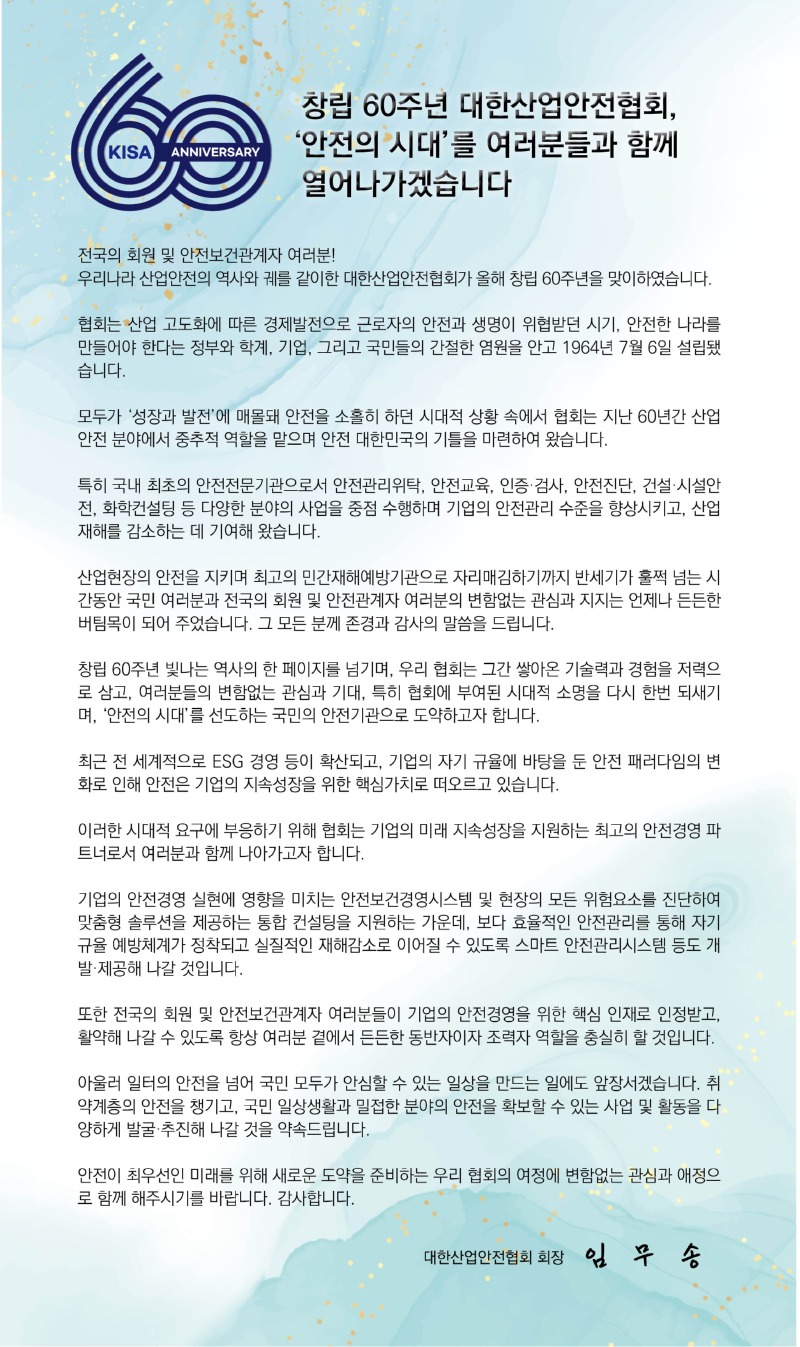 KISA ANNIVERSARY 창립 60주년 대한산업안전협회, '안전의 시대'를 여러분들과 함께 열어나가겠습니다 전국의 회원 및 안전보건관계자 여러분! 우리나라 산업안전의 역사와 궤를 같이한 대한산업안전협회가 올해 창립 60주년을 맞이하였습니다. 협회는 산업 고도화에 따른 경제발전으로 근로자의 안전과 생명이 위협받던 시기, 안전한 나라를 만들어야 한다는 정부와 학계, 기업, 그리고 국민들의 간절한 염원을 안고 1964년 7월 6일 설립됐 습니다. 모두가 '성장과 발전'에 매몰돼 안전을 소홀히 하던 시대적 상황 속에서 협회는 지난 60년간 산업 안전 분야에서 중추적 역할을 맡으며 안전 대한민국의 기틀을 마련하여 왔습니다. 특히 국내 최초의 안전전문기관으로서 안전관리위탁, 안전교육, 인증·검사, 안전진단, 건설·시설안 전, 화학컨설팅 등 다양한 분야의 사업을 중점 수행하며 기업의 안전관리 수준을 향상시키고, 산업 재해를 감소하는 데 기여해 왔습니다. 산업현장의 안전을 지키며 최고의 민간재해예방기관으로 자리매김하기까지 반세기가 훌쩍 넘는 시 간동안 국민 여러분과 전국의 회원 및 안전관계자 여러분의 변함없는 관심과 지지는 언제나 든든한 버팀목이 되어 주었습니다. 그 모든 분께 존경과 감사의 말씀을 드립니다. 창립 60주년 빛나는 역사의 한 페이지를 넘기며, 우리 협회는 그간 쌓아온 기술력과 경험을 저력으 로 삼고, 여러분들의 변함없는 관심과 기대, 특히 협회에 부여된 시대적 소명을 다시 한번 되새기 며, '안전의 시대'를 선도하는 국민의 안전기관으로 도약하고자 합니다. 최근 전 세계적으로 ESG 경영 등이 확산되고, 기업의 자기 규율에 바탕을 둔 안전 패러다임의 변 화로 인해 안전은 기업의 지속성장을 위한 핵심가치로 떠오르고 있습니다. 이러한 시대적 요구에 부응하기 위해 협회는 기업의 미래 지속성장을 지원하는 최고의 안전경영 파 트너로서 여러분과 함께 나아가고자 합니다. 기업의 안전경영 실현에 영향을 미치는 안전보건경영시스템 및 현장의 모든 위험요소를 진단하여 맞춤형 솔루션을 제공하는 통합 컨설팅을 지원하는 가운데, 보다 효율적인 안전관리를 통해 자기 규율 예방체계가 정착되고 실질적인 재해감소로 이어질 수 있도록 스마트 안전관리시스템 등도 개 발·제공해 나갈 것입니다. 또한 전국의 회원 및 안전보건관계자 여러분들이 기업의 안전경영을 위한 핵심 인재로 인정받고, 활약해 나갈 수 있도록 항상 여러분 곁에서 든든한 동반자이자 조력자 역할을 충실히 할 것입니다. 아울러 일터의 안전을 넘어 국민 모두가 안심할 수 있는 일상을 만드는 일에도 앞장서겠습니다. 취 약계층의 안전을 챙기고, 국민 일상생활과 밀접한 분야의 안전을 확보할 수 있는 사업 및 활동을 다 양하게 발굴·추진해 나갈 것을 약속드립니다. 안전이 최우선인 미래를 위해 새로운 도약을 준비하는 우리 협회의 여정에 변함없는 관심과 애정으 로 함께 해주시기를 바랍니다. 감사합니다. 대한산업안전협회 회장 임무송