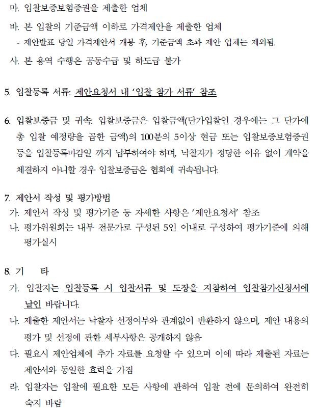 마. 입찰보증보험증권을 제출한 업체 바. 본 입찰의 기준금액 이하로 가격제안을 제출한 업체 제안발표 당일 가격제안서 개봉 후, 기준금액 초과 제안 업체는 제외됨. 사. 본 용역 수행은 공동수급 및 하도급 불가 5. 입찰등록 서류: 제안요청서 내 '입찰 참가 서류 참조 6. 입찰보증금 및 귀속: 입찰보증금은 입찰금액(단가입찰인 경우에는 그 단가에 총 입찰 예정량을 곱한 금액)의 100분의 5이상 현금 또는 입찰보증보험증권 등을 입찰등록마감일 까지 납부하여야 하며, 낙찰자가 정당한 이유 없이 계약을 체결하지 아니할 경우 입찰보증금은 협회에 귀속됩니다. 7. 제안서 작성 및 평가방법 가. 제안서 작성 및 평가기준 등 자세한 사항은 '제안요청서' 참조 나 평가위원회는 내부 전문가로 구성된 5인 이내로 구성하여 평가기준에 의해 평가실시 8. 71 타 가. 입찰자는 입찰등록 시 입찰서류 및 도장을 지참하여 입찰참가신청서에 날인 바랍니다. 나. 제출한 제안서는 낙찰자 선정여부와 관계없이 반환하지 않으며, 제안 내용의 평가 및 선정에 관한 세부사항은 공개하지 않음 다. 필요시 제안업체에 추가 자료를 요청할 수 있으며 이에 따라 제출된 자료는 제안서와 동일한 효력을 가짐 라. 입찰자는 입찰에 필요한 모든 사항에 관하여 입찰 전에 문의하여 완전히 숙지 바람