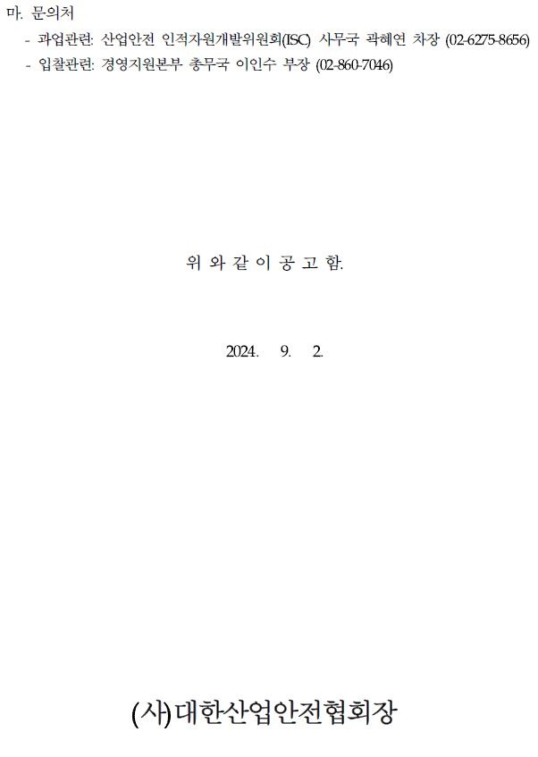 마. 문의처 ・과업관련 산업안전 인적자원개발위원회(ISC) 사무국 곽혜연 차장 (02-6275-8656) 입찰관련: 경영지원본부 총무국 이인수 부장 (02-860-7046) 위와 같이 공고 함. 2024. 9. 2. (사)대한산업안전협회장