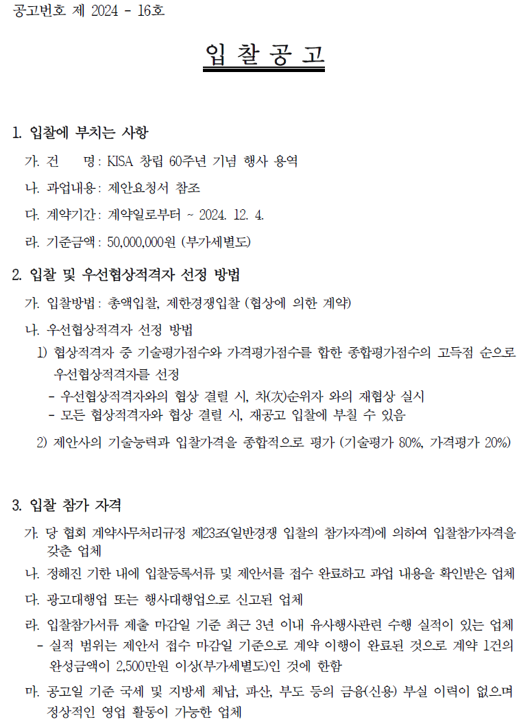 공고번호 제 2024 - 16호 입찰공고 1. 입찰에 부치는 사항 가. 건 명: KISA 창립 60주년 기념 행사 용역 나. 과업내용: 제안요청서 참조 다. 계약기간 : 계약일로부터 ~ 2024. 12. 4. 라. 기준금액 : 50,000,000원 (부가세별도) 2. 입찰 및 우선협상적격자 선정 방법 가. 입찰방법: 총액입찰, 제한경쟁입찰 (협상에 의한 계약) 나. 우선협상적격자 선정 방법 1) 협상적격자 중 기술평가점수와 가격평가점수를 합한 종합평가점수의 고득점 순으로 우선협상적격자를 선정 - 우선협상적격자와의 협상 결렬 시, 차순위자 와의 재협상 실시 - 모든 협상적격자와 협상 결렬 시, 재공고 입찰에 부칠 수 있음 2) 제안사의 기술능력과 입찰가격을 종합적으로 평가 (기술평가 80%, 가격평가 20%) 3. 입찰 참가 자격 가. 당 협회 계약사무처리규정 제23조(일반경쟁 입찰의 참가자격)에 의하여 입찰참가자격을 갖춘 업체 나. 정해진 기한 내에 입찰등록서류 및 제안서를 접수 완료하고 과업 내용을 확인받은 업체 다. 광고대행업 또는 행사대행업으로 신고된 업체 라. 입찰참가서류 제출 마감일 기준 최근 3년 이내 유사행사관련 수행 실적이 있는 업체 실적 범위는 제안서 접수 마감일 기준으로 계약 이행이 완료된 것으로 계약 1건의 완성금액이 2,500만원 이상(부가세별도)인 것에 한함 - 마. 공고일 기준 국세 및 지방세 체납, 파산, 부도 등의 금융(신용) 부실 이력이 없으며 정상적인 영업 활동이 가능한 업체