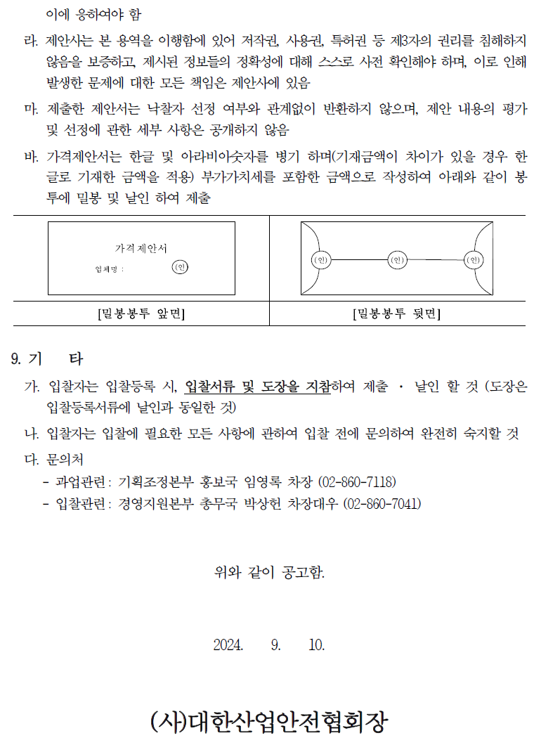 이에 응하여야 함 라. 제안사는 본 용역을 이행함에 있어 저작권, 사용권, 특허권 등 제3자의 권리를 침해하지 않음을 보증하고, 제시된 정보의 정확성에 대해 스스로 사전 확인해야 하며, 이로 인해 발생한 문제에 대한 모든 책임은 제안사에 있음 마. 제출한 제안서는 낙찰자 선정 여부와 관계없이 반환하지 않으며, 제안 내용의 평가 및 선정에 관한 세부 사항은 공개하지 않음 바. 가격제안서는 한글 및 아라비아숫자를 병기 하며(기재금액이 차이가 있을 경우 한 글로 기재한 금액을 적용) 부가가치세를 포함한 금액으로 작성하여 아래와 같이 봉 투에 밀봉 및 날인 하여 제출 가격제안서 업체명: [밀봉봉투 앞면] [밀봉봉투 뒷면] 9. 71 타 가. 입찰자는 입찰등록 시, 입찰서류 및 도장을 지참하여 제출 입찰등록서류에 날인과 동일한 것) . 날인 할 것 (도장은 나. 입찰자는 입찰에 필요한 모든 사항에 관하여 입찰 전에 문의하여 완전히 숙지할 것 다. 문의처 - - 과업관련 기획조정본부 홍보국 임영록 차장 (02-860-7118) 입찰관련: 경영지원본부 총무국 박상헌 차장대우 (02-860-7041) 위와 같이 공고함. 2024. 9. 10. (사)대한산업안전협회장