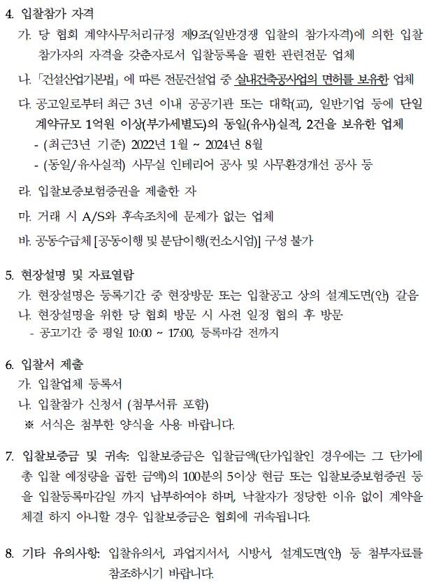 4. 입찰참가 자격 가. 당 협회 계약사무처리규정 제9조(일반경쟁 입찰의 참가자격)에 의한 입찰 참가자의 자격을 갖춘자로서 입찰등록을 필한 관련전문 업체 나. 「건설산업기본법」 에 따른 전문건설업 중 실내건축공사업의 면허를 보유한 업체 다. 공고일로부터 최근 3년 이내 공공기관 또는 대학(교), 일반기업 등에 단일 계약규모 1억원 이상(부가세별도)의 동일(유사)실적, 2건을 보유한 업체 - (최근3년 기준) 2022년 1월 ~ 2024년 8월 -(동일/유사실적) 사무실 인테리어 공사 및 사무환경개선 공사 등 라. 입찰보증보험증권을 제출한 자 마. 거래 시 A/S와 후속조치에 문제가 없는 업체 바. 공동수급체 [공동이행 및 분담이행(컨소시엄)] 구성 불가 5. 현장설명 및 자료열람 가. 현장설명은 등록기간 중 현장방문 또는 입찰공고 상의 설계도면(안) 갈음 나. 현장설명을 위한 당 협회 방문 시 사전 일정 협의 후 방문 - 공고기간 중 평일 10:00 2 17:00, 등록마감 전까지 6. 입찰서 제출 가. 입찰업체 등록서 나. 입찰참가 신청서 (첨부서류 포함) ※서식은 첨부한 양식을 사용 바랍니다. 7. 입찰보증금 및 귀속: 입찰보증금은 입찰금액(단가입찰인 경우에는 그 단가에 총 입찰 예정량을 곱한 금액의 100분의 5이상 현금 또는 입찰보증보험증권 등 을 입찰등록마감일 까지 납부하여야 하며, 낙찰자가 정당한 이유 없이 계약을 체결 하지 아니할 경우 입찰보증금은 협회에 귀속됩니다. 8. 기타 유의사항 입찰유의서, 과업지서서, 시방서, 설계도면(안) 등 첨부자료를 참조하시기 바랍니다