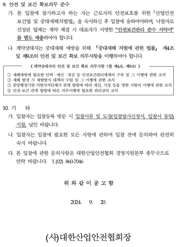 9. 안전 및 보건 확보의무 준수 가. 본 입찰에 참가하고자 하는 자는 근로자의 안전보호를 위한 「산업안전 보건법 및 중대재해처벌법을 숙지하신 후 입찰에 응하여야하며, 낙찰자로 선정된 업체는 계약 체결 시 대표자가 서명한 "안전보건관리 준수 서약서" 를 별도 제출하여야 합니다. 나 계약상대자는 중대재해 예방을 위해 중대재해 처벌에 관한 법률』 제4조 및 제9조의 안전 및 보건 확보 의무사항을 이행하여야 합니다. 《계약상대자의 안전 및 보건 확보 의무사항 (법 제4조, 제9조)> 재해예방에 필요한 인력·예산 . 점검 등 안전보건관리체계의 구축 및 그 이행에 관한 조치 2 재해 발생 시 재발방지 대책의 수립 및 그 이행에 관한 조치 중앙행정기관·지방자치단체가 관계 법령에 따라 개선, 시정 등을 명한 사항의 이행에 관한 조치 1 안전·보건 관계 법령에 따른 의무이행에 필요한 관리상의 조치 10. 71 타 가. 입찰자는 입찰등록 방문 시 입찰서류 및 도장(입찰참가신청서, 입찰서 동일) 지참, 날인 바랍니다. 나. 입찰자는 입찰에 필요한 모든 사항에 관하여 입찰 전에 문의하여 완전히 숙지 바랍니다. 다. 본 입찰에 관한 문의사항은 대한산업안전협회 경영지원본부 총무국으로 연락 바랍니다. T. (02) 860-7046 위와 같이 공고함 2024. 9. 20. (사)대한산업안전협회장