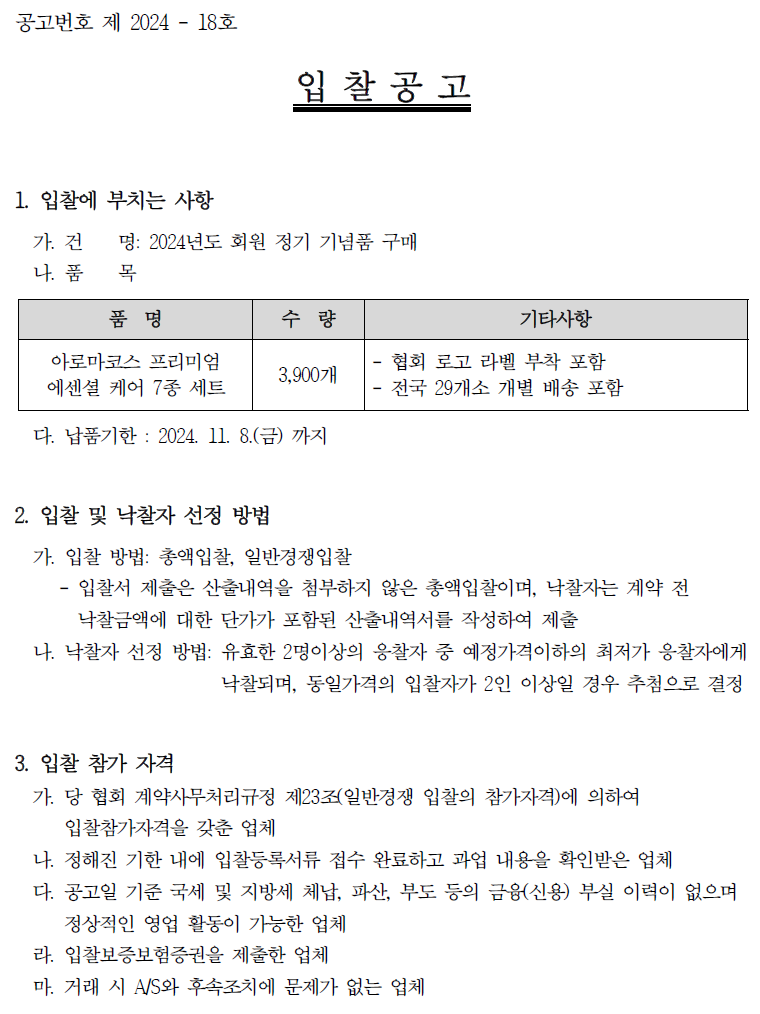 공고번호 제 2024 - 18호 입찰공고 1. 입찰에 부치는 사항 가건 명: 2024년도 회원 정기 기념품 구매 나. 품 목 품명 수량 기타사항 아로마코스 프리미엄 에센셜 케어 7종 세트 3,90071 협회 로고 라벨 부착 포함 전국 29개소 개별 배송 포함 다. 납품기한 : 2024. 11. 8.(금) 까지 2. 입찰 및 낙찰자 선정 방법 가. 입찰 방법: 총액입찰, 일반경쟁입찰 - 입찰서 제출은 산출내역을 첨부하지 않은 총액입찰이며, 낙찰자는 계약 전 낙찰금액에 대한 단가가 포함된 산출내역서를 작성하여 제출 나. 낙찰자 선정 방법: 유효한 2명이상의 응찰자 중 예정가격이하의 최저가 응찰자에게 낙찰되며, 동일가격의 입찰자가 2인 이상일 경우 추첨으로 결정 3. 입찰 참가 자격 가. 당 협회 계약사무처리규정 제23조(일반경쟁 입찰의 참가자격)에 의하여 입찰참가자격을 갖춘 업체 나. 정해진 기한 내에 입찰등록서류 접수 완료하고 과업 내용을 확인받은 업체 다. 공고일 기준 국세 및 지방세 체납, 파산, 부도 등의 금융(신용) 부실 이력이 없으며 정상적인 영업 활동이 가능한 업체 라. 입찰보증보험증권을 제출한 업체 마. 거래 시 A/S와 후속조치에 문제가 없는 업체